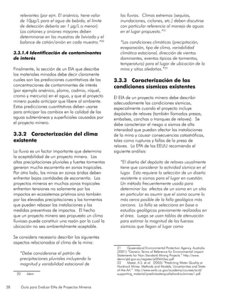 38 Guía para Evaluar EIAs de Proyectos Mineros
relevantes (por ejm. El arsénico, tiene valor
de 10µg/L para el agua de bebida, el límite
de detección debería ser 1 µg/L o menor).
Los cationes y aniones mayores deben
determinarse en las muestras de lixiviado y el
balance de catión/anión en cada muestra.”20
3.3.1.4 Identificación de contaminantes
de interés
Finalmente, la sección de un EIA que describe
los materiales minados debe decir claramente
cuales son las predicciones cuantitativas de las
concentraciones de contaminantes de interés
(por ejemplo arsénico, plomo, cadmio, níquel,
cromo y mercurio) en el agua, y que el proyecto
minero pueda anticipar que libere al ambiente.
Estas predicciones cuantitativas deben usarse
para anticipar los cambios en la calidad de las
aguas subterráneas y superficiales causadas por
el proyecto minero.
3.3.2 Caracterización del clima
existente
La lluvia es un factor importante que determina
la aceptabilidad de un proyecto minero. Las
altas precipitaciones pluviales y fuertes tormentas
generan mucha escorrentía en zonas tropicales.
Por otro lado, las minas en zonas áridas deben
enfrentar bajas cantidades de escorrentía. Los
proyectos mineros en muchas zonas tropicales
enfrentan tensiones no solamente por los
impactos en ecosistemas prístinos sino también
por las elevadas precipitaciones y las tormentas
que pueden rebasar las instalaciones y las
medidas preventivas de impactos. El hecho
que un proyecto minero sea propuesto un clima
lluvioso puede constituir una razón por la cual la
ubicación no sea ambientalmente aceptable.
Se considera necesario describir los siguientes
aspectos relacionados al clima de la mina:
“Debe considerarse el patrón de
precipitaciones pluviales incluyendo la
magnitud y variabilidad estacional de
20	Idem
las lluvias. Climas extremos (sequías,
inundaciones, ciclones, etc.) deben discutirse
con particular referencia al manejo de aguas
en el lugar propuesto.”21
“Las condiciones climáticas (precipitación,
evaporación, tipo de clima, variabilidad
climática estacional, dirección de vientos
dominantes, eventos típicos de tormentas,
temperatura) para el lugar de ubicación de la
mina y sitios aledaños.”22
3.3.3 Caracterización de las
condiciones sísmicas existentes
El EIA de un proyecto minero debe describir
adecuadamente las condiciones sísmicas,
especialmente cuando el proyecto incluye
depósitos de relaves (también llamados presas,
embalses, canchas o tranques de relaves). Se
debe caracterizar el riesgo a sismos de alta
intensidad que puedan afectar las instalaciones
de la mina y causar consecuencias catastróficas,
tales como rupturas y fallas de la presa de
relaves. La EPA de los EEUU recomienda el
siguiente análisis:
“El diseño del depósito de relaves usualmente
tiene que considerar la actividad sísmica en el
lugar. Esto requiere la selección de un diseño
resistente a sismos para el lugar en cuestión.
Un método frecuentemente usado para
determinar los efectos de un sismo en un sitio
en particular es asumir que el sismo ocurre lo
más cerca posible de la falla geológica más
cercana. La falla se selecciona en base a
estudios geológicos previamente realizados en
el área. Luego se usan tablas de atenuación
para estimar la magnitud de las fuerzas
sísmicas que llegan al lugar como
21	 Queensland Environmental Protection Agency, Australia
(2001) “Generic Terms of Reference for Environmental impact
Statements for Non-Standard Mining Projects.” http://www.
derm/qld.gov.au/register/p00443aa.pdf
22	 Maest, A.S. et al. (2005) “Predicting Water Quality at
Hardrock Mines: Methods and Models, Uncertainties and State-
of-the-Art.” http://www.swrb.ca.gov/academy/courses/acid/
supporting_material/predictwaterqualityhardrockmines1.pdf
 