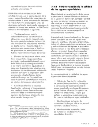 Capítulo 3 39
resultado del diseño de sismo ocurrido
enlafalla seleccionada.”23
El EIA debe incluir una descripción de los
estudios sísmicos para el lugar propuesto de la
mina, y evaluar los potenciales impactos en las
instalaciones de la mina, incluyendo los depósitos
de relaves húmedos (si se propone uno). La
descripción del diseño sísmico debe basarse en la
información sísmica más reciente. La CFI/Grupo
del Banco Mundial señala lo siguiente:
•	 “Se debe incluir una revisión
independiente donde las estructuras se
ubiquen en zonas de alto riesgo sísmico,
las revisiones independientes deben incluir
una revisión de las presunciones máximas
de diseño sísmico y la estabilidad de la
estructura para asegurar que el diseño es
tal que durante los eventos sísmicos no
hubiese liberación incontrolada de relaves;
•	 El diseño del depósito de relaves debe
tener en cuenta los riesgos específicos
asociados con la estabilidad geotécnica o
fallas hidráulicas y los riesgos asociados
a los valores económicos aguas abajo, la
seguridad de ecosistemas y salud humana.
Por lo tanto las consideraciones ambientales
deberían considerar la preparación para
emergencias y la planificación de las
medidas de mitigación / contención en
caso de derrames catastróficos de relaves o
de rebalses de las aguas sobrenadantes;
•	 Cuando se determine el riesgo de
licuefacción, incluyendo el riesgo asociado
con conducta sísmica, la especificación
del diseño debe considerar las mejores
opciones de diseño que ofrezcan las más
altas medidas de seguridad.”24
23	 Agencia para la Protección del Ambiente de los EEUU
(EPA) (1994) “Technical Report: Design and Evaluation of Tailings
Dams.” http://www.epa.gov/epawaste/nonhaz/industrial/special/
mining/techdocs/tailings.pdf
24	 CFI/Grupo del Banco Mundial (Diciembre 2007) “Envi-
ronmental, Health and Safety Guidelines for Mining.” http://www.
ifc.org/ifcext/sustainability.nsf/AttachmentsByTitle/gui_EHSGuide-
lines2007_Mining/$FILE/Final+-+Mining.pdf
3.3.4 Caracterización de la calidad
de las aguas superficiales
El propósito de la caracterización de las aguas
superficiales es obtener información detallada
de la ubicación, distribución, cantidad y calidad
de todos los recursos hídricos que pueden ser
afectados por el proyecto y sus alternativas.
Los datos y el análisis deben tener un nivel
razonable de detalle necesarios para entender
las condiciones de las áreas geográficas
ambientalmente importantes.
Los estudios de base sobre la calidad del agua
deben considerar los usos del agua a nivel
regional y local (usos tales como el doméstico,
industrial, urbano, agricultura, recreativos y otros)
y evaluar la calidad del agua en el ecosistema
(en relación con la vida de las comunidades de
plantas y animales). Las evaluaciones deben
comprender la calidad del agua y deben ser
contrastados con los estándares de calidad de
agua, valores guía para cada categoría de uso
como se encuentran definidos en la ley. La
cantidad debe considerar diversos aspectos
tales como distribución en la cuenca, procesos
hidrológicos y la disponibilidad para los distintos
usos a nivel local y regional.
La caracterización de la calidad de las aguas
superficiales debe comprender:
•	 Hidrología: Descripción y ubicación
de las características químicas, biológicas
e hidrológicas de todas los recursos de
aguas superficiales en el área del proyecto
y en el área de influencia (incluyendo las
variaciones estacionales). Mapas que
señalen la ubicación y caracterización de
las cuencas hidrológicas, lagos, riachuelos.
•	 Identificación de las fuentes de
contaminación de agua, ubicación, caudal,
volumen y caudales mínimos.
•	 Identificación de humedales, zonas
de inundación, caudales mínimos,
velocidades, dirección.
 