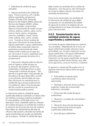 40 Guía para Evaluar EIAs de Proyectos Mineros
•	 Estándares de calidad de agua
aplicables.
•	 Algunos parámetros de calidad de
agua: Físicos y químicos, pH, turbidez,
sólidos suspendidos, temperatura,
Oxígeno Disuelto (OD), Demanda
Bioquímica de Oxígeno (DBO), Demanda
Química de Oxígeno (DQO), sólidos
disueltos, salinidad, conductividad.
Algunos contaminantes de interés incluyen:
amonio, arsénico, cadmio, cobre, cromo,
cianuro, hierro, plomo, manganeso,
mercurio, molibdeno, níquel, nitrato/
nitrito, sulfatos, talio, uranio, vanadio
y zinc. Cuando se toman muestras de
agua para información de línea de base
(aguas superficiales o aguas subterráneas)
el análisis debe comprender todos los
parámetros contaminantes de interés
listados arriba y todos que se sepa que
son comunes en la zona o específicos para
los métodos propuestos de extracción y
procesamiento.
•	 Información relevante sobre la relación
entre el ingreso y salida de agua en
la ubicación del proyecto, los técnicos
ambientales e hidrólogos llaman a estos
“presupuesto o balance de aguas.” Esto
permite a la gente saber si hay periodos de
abundancia de agua disponible y cuando
no es suficiente, permite saber por qué.
Esta información es importante para la
calidad del agua porque puede permitir
a la población saber si hay temporadas
del año cuando la concentración de
contaminantes puede aumentar.
La información sobre la calidad de aguas
superficiales debe ser sustentada con datos sobre
los métodos y procesos analíticos empleados.
En otras palabras, el EIA debe incluir una
descripción clara y detallada sobre los métodos
de muestreo de aguas, la cantidad de muestras y
la ubicación de los puntos de toma de muestras.
Estos deben ser representativos del área de
influencia del proyecto y de todas las fuentes de
aguas superficiales que pueden ser afectadas
por el proyecto. También la calidad del agua
debe mostrar los resultados de los análisis de
laboratorio. Con frecuencia, esta información
se incluye en tablas y figuras y se anexan los
resultados de laboratorio.
Como se ha mencionado, los resultados de
la información de calidad de agua deben
compararse con los estándares de calidad
de aguas de acuerdo a la categoría de uso
correspondiente en las leyes nacionales o en las
guías internacionales.
3.3.5 Caracterización de la
cantidad existente de aguas
superficiales y subterráneas
Las fuentes de aguas subterráneas son sistemas
muy complejos. Dependiendo de la zona, las
aguas subterráneas pueden ubicarse a poca
profundidad, con una gran interacción con las
aguas superficiales, o las aguas subterráneas
profundas pueden tener poca o ninguna
interacción con las aguas superficiales. Las aguas
subterráneas también tienen diversos usos, tales
como agricultura, consumo humano, e industrial.
En general un estudio de EIA puede incluir la
siguiente información básica sobre las aguas
subterráneas:
•	 Profundidad incluyendo datos
cuantitativos sobre variaciones
estacionales.
•	 Geología y ubicación de los acuíferos
presentes, rangos de conductividad
hidráulica y viscosidad.
•	 Direcciones del caudal de aguas
subterráneas
•	 Ubicación y caudales de manantiales e
infiltraciones.
•	 Ubicación de puntos de descarga de
arroyos (interacciones entre las aguas
superficiales-subterráneas).
•	 Usos del agua subterránea
 