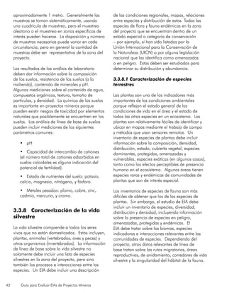 42 Guía para Evaluar EIAs de Proyectos Mineros
aproximadamente 1 metro. Generalmente las
muestras se toman sistemáticamente, usando
una cuadrícula de muestreo, pero el muestreo
aleatorio o el muestreo en zonas específicas de
interés pueden hacerse. La disposición y número
de muestras necesarias puede variar en cada
circunstancia, pero en general la cantidad de
muestras debe ser representativa de la zona del
proyecto.
Los resultados de los análisis de laboratorio
deben dar información sobre la composición
de los suelos, resistencia de los suelos (a la
molienda), contenido de minerales y pH.
Algunas mediciones sobre el contenido de agua,
compuestos orgánicos, textura, tamaño de
partículas, y densidad. La química de los suelos
es importante en proyectos mineros porque
pueden existir riesgos de toxicidad por elementos
naturales que posiblemente se encuentren en los
suelos. Los análisis de línea de base de suelos
pueden incluir mediciones de los siguientes
parámetros comunes:
•	 pH
•	 Capacidad de intercambio de cationes
(el número total de cationes adsorbidos en
suelos coloidales es alguna indicación del
potencial de fertilidad).
•	 Estado de nutrientes del suelo: potasio,
calcio, magnesio, nitrógeno, y fósforo.
•	 Metales pesados: plomo, cobre, zinc,
cadmio, mercurio, y cromo.
3.3.8 Caracterización de la vida
silvestre
La vida silvestre comprende a todos los seres
vivos que no están domesticados. Estos incluyen,
plantas, animales (vertebrados, aves y peces) y
otros organismos (invertebrados). La información
de línea de base sobre la vida silvestre no
solamente debe incluir una lista de especies
silvestres en la zona del proyecto, pero sino
también los procesos e interacciones entre las
especies. Un EIA debe incluir una descripción
de las condiciones regionales, mapas, relaciones
entre especies y distribución de estas. Todas las
especies de flora y fauna endémicas en la zona
del proyecto que se encuentran dentro de un
estado especial o categoría de conservación
– por ejemplo, si han sido listados por la
Unión Internacional para la Conservación de
la Naturaleza (UICN) o por alguna legislación
nacional que las identifica como amenazadas
o en peligro. Estas deben ser estudiadas para
determinar su distribución y abundancia.
3.3.8.1 Caracterización de especies
terrestres
Las plantas son uno de los indicadores más
importantes de las condiciones ambientales
porque reflejan el estado general de las
condiciones de vida en el área y el estado de
todas las otras especies en un ecosistema. Las
plantas son relativamente fáciles de identificar y
ubicar en mapas mediante el trabajo de campo
y métodos que usan sensores remotos. Un
inventario de especies de plantas debe incluir
información sobre la composición, densidad,
distribución, estado, cubierta vegetal, especies
dominantes, protegidas, amenazadas y
vulnerables, especies exóticas (en algunos casos),
tanto como los efectos perceptibles de presencia
humana en el ecosistema. Algunas áreas tienen
especies raras y endémicas de comunidades de
plantas que son de interés especial.
Los inventarios de especies de fauna son más
difíciles de obtener que los de las especies de
plantas. Sin embargo, el estudio de EIA debe
incluir un inventario de especies, diversidad,
distribución y densidad, incluyendo información
sobre la presencia de especies en peligro,
amenazadas, protegidas y endémicas. El
EIA debe tratar sobre los biomas, especies
indicadoras e interacciones relevantes entre las
comunidades de especies. Dependiendo del
proyecto, otros datos relevantes de línea de
base tratan sobre las rutas migratorias, áreas
reproductivas, de anidamiento, corredores de vida
silvestre y la singularidad del hábitat de la fauna.
 