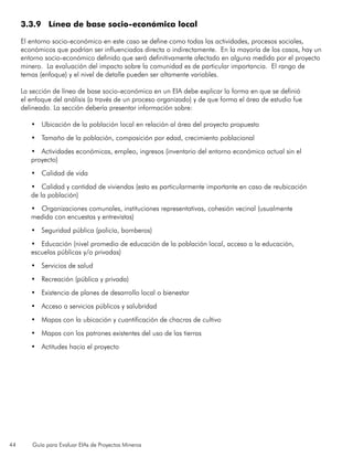 44 Guía para Evaluar EIAs de Proyectos Mineros
3.3.9 Línea de base socio-económica local
El entorno socio-económico en este caso se define como todas las actividades, procesos sociales,
económicos que podrían ser influenciados directa o indirectamente. En la mayoría de los casos, hay un
entorno socio-económico definido que será definitivamente afectado en alguna medida por el proyecto
minero. La evaluación del impacto sobre la comunidad es de particular importancia. El rango de
temas (enfoque) y el nivel de detalle pueden ser altamente variables.
La sección de línea de base socio-económica en un EIA debe explicar la forma en que se definió
el enfoque del análisis (a través de un proceso organizado) y de que forma el área de estudio fue
delineado. La sección debería presentar información sobre:
•	 Ubicación de la población local en relación al área del proyecto propuesto
•	 Tamaño de la población, composición por edad, crecimiento poblacional
•	 Actividades económicas, empleo, ingresos (inventario del entorno económico actual sin el
proyecto)
•	 Calidad de vida
•	 Calidad y cantidad de viviendas (esto es particularmente importante en caso de reubicación
de la población)
•	 Organizaciones comunales, instituciones representativas, cohesión vecinal (usualmente
medida con encuestas y entrevistas)
•	 Seguridad pública (policía, bomberos)
•	 Educación (nivel promedio de educación de la población local, acceso a la educación,
escuelas públicas y/o privadas)
•	 Servicios de salud
•	 Recreación (pública y privada)
•	 Existencia de planes de desarrollo local o bienestar
•	 Acceso a servicios públicos y salubridad
•	 Mapas con la ubicación y cuantificación de chacras de cultivo
•	 Mapas con los patrones existentes del uso de las tierras
•	 Actitudes hacia el proyecto
 