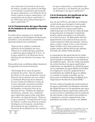 Capítulo 3 51
zona insaturada; Características de la zona
de vadosa y acuífero que afecta la hidrología
y el transporte; Características del transporte
de aguas subterráneas; si la infiltración de los
relaves impacta las aguas subterráneas; y las
características de las aguas superficiales, si
las infiltraciones de los relaves descargan en
aguas superficiales.”28
3.4.2.3 Contaminantes del agua liberados
de los botaderos de escombros o roca de
desecho
El análisis de los impactos en la calidad del
agua causados por los botaderos de desmontes,
escombros o roca de desecho comprende las
siguientes predicciones cuantitativas:
	
“Potencial de la calidad y cantidad de
infiltración de los botaderos de rocas;
“Efectos en la calidad del agua superficial
y subterránea aguas debajo de la mina. En
el agua superficial si las filtraciones de los
desechos de roca alcanzan los arroyos, ríos,
lagos)”.29
Estas predicciones cuantitativas deben basarse en
los siguientes insumos de información:
	
“Mineralogía de las rocas de desecho
(contenido de azufre). Tasa de oxidación
de sulfuros en las rocas de desecho; tasa de
liberación de los desechos de roca; calidad
y cantidad de filtraciones de los desechos
de roca, Niveles de infiltración a través de
la zona insaturada; escorrentía (cantidad
y caracterización química); dimensiones
del botadero, composición física de los
desechos de roca. Medidas de mitigación
(membranas, cubiertas, etc.); calidad del
agua subterránea aguas arriba; profundiad
del acuífero a lo largo del tiempo, “Distancia
al agua superficial”, características de la zona
de vadosa y acuífero que afecta los procesos
hidrológicos y el transporte; características
del transporte de agua subterránea, si las
filtraciones de los desechos de roca impactan
28	 Idem
29	 Idem
las aguas subterráneas, y características del
agua superficial, si los desechos de roca filtran
sus descargas a las aguas superficiales.30
3.4.2.4 Evaluación del significado de los
impactos en la calidad del agua
Una vez que el EIA ha calculado la cantidad de
contaminantes que el proyecto minero puede
liberar, que puedan elevar los niveles de estos
contaminantes en las aguas superficiales y
subterráneas (por encima de los niveles de base),
el siguiente paso es interpretar el significado
de estos valores anticipados en el ambiente y
en la salud humana. Se debe prestar atención
especialmente a las sustancias tóxicas que son
contaminantes de interés (por ejemplo, arsénico,
plomo, cadmio, níquel, cromo y mercurio) pero
deben también incluir otras sustancias que
puedan producir efectos dañinos (por ejemplo,
salinidad, pH, sólidos totales disueltos).
La interpretación del significado de los niveles
anticipados de contaminantes en el ambiente y la
salud necesitará contrastarlos con los estándares
de calidad de aguas. Para los niveles anticipados
de contaminantes en las aguas superficiales y
subterráneas, los estándares de calidad de aguas
son los estándares de aguas bebida encontrados
en la legislación nacional y (especialmente si
los estándares de calidad de agua son débiles
o no existen en el país), se pueden usar las
Guías para la Calidad de Agua de Bebida de la
Organización Mundial de la Salud (OMS).31
Para los niveles anticipados de contaminantes en
las aguas superficiales, los estándares relevantes
de calidad de agua son los estándares para agua
de bebida (para aguas superficiales usadas para
consumo humano y estándares para la protección
de vida silvestre y vida acuática encontrados en
la legislación nacional y especialmente si los
estándares nacionales no existen o son débiles)
30	 Idem
31	 Organización Mundial de la Salud (2006) “Guía para
la Calidad del Agua de Bebida, tercera edición, Incluye la
primera y segunda adenda” http://www.who.int/water_sanita-
tion_health/dwq/gdwq3rev/es/index.html
 