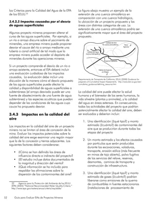 52 Guía para Evaluar EIAs de Proyectos Mineros
los Criterios para la Calidad del Agua de la EPA
de los EEUU.32
3.4.2.5 Impactos causados por el desvío
de aguas superficiales
Algunos proyecto mineros proponen alterar el
curso de las aguas superficiales. Por ejemplo, si
un río o arroyo discurre sobre el yacimiento de
minerales, una empresa minera puede proponer
desviar el cauce del río o arroyo mediante una
tubería o canal artificial de tal modo que la
empresa minera pueda acceder al depósito de
minerales durante las operaciones mineras.
Si un proyecto comprende el desvío de un río o
arroyo existente, entonces el EIA deberá incluir
una evaluación cuidadosa de los impactos
causados, La evaluación debe incluir una
discusión de la manera cómo el desvío propuesto
de las aguas superficiales puede afectar la
calidad y disponibilidad de aguas superficiales o
subterráneas (el arroyo desviado puede ser una
fuente de abastecimiento de una fuente de agua
subterránea) y las especies acuáticas que puedan
depender de las condiciones de las aguas cuyo
cauce ha propuesto desviar.
3.4.3 Impactos en la calidad del
aire
Los impactos en la calidad del aire de un proyecto
minero no se limitan al área de concesión de la
mina. Evaluar los impactos potenciales sobre la
calidad del aire exige examinar una región mayor
que la de la concesión y tierras adyacentes. Los
siguientes factores deben considerarse:
•	 ¿Cómo se han definido las áreas de
influencia directa e indirecta del proyecto?
•	 ¿El estudio incluye datos documentados de
la magnitud y dirección del viento?
•	 ¿Qué información se ha incluido para
respaldar las afirmaciones sobre la
dispersión de los contaminantes del aire?
32	 Agencia para la Protección del Ambiente de los EEUU
(EPA) (2005) “National Recommended Water Quality Criteria.”
http://www.epa.gov/waterscience/criteria/wqctable/
La figura abajo muestra un ejemplo de la
extensión de una cuenca atmosférica en
comparación con una cuenca hidrológica,
la ubicación de un proyecto propuesto y las
áreas con distintas categorías de uso. La
extensión de una cuenca atmosférica podría ser
significativamente mayor que el área del proyecto
propuesto.
La calidad del aire puede afectar la salud
humana y el bienestar de los seres humanos, la
vida silvestre (plantas y animales), y la calidad
del agua en áreas extensas. En consecuencia,
todas las actividades del proyecto que podrían
potencialmente afectar la calidad del aire, deben
ser evaluados y deberían incluir:
1.	 Una identificación (¿qué tipo?) y monto
estimado (¿cuánto?) de contaminantes del
aire que se producirían durante todas las
etapas del proyecto
2.	 Un monto estimado y los efectos causados
por partículas que serán producidas
durante las excavaciones, voladuras,
transporte, erosión eólica (más frecuente
en minas de tajo abierto), polvo fugitivo
de los servicios del relave, reservas,
desmontes, caminos de transporte y
construcción de infraestructura.
3.	 Una identificación (¿qué tipo?) y monto
estimado de gases (¿cuánto?) podrían
liberarse como emisiones de la quema
de combustibles in fuentes estacionarias
(instalaciones de procesamiento de
Departamento de Transporte de California, EEUU (2008) Guidance for
preparers of Cumulative Impact Assessments. http://www.dot.ca.gov/ser/
cumulative_guidance/defining_resource.htm
Calidad del Agua
(cuenca hidrográfica)
Calidad del Aire
(cuenca atmosférica) Tierra
Agrícola
Hábitat de Especies
en Peligro
Proyecto Propuesto
 