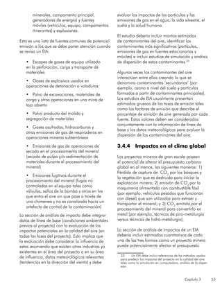 Capítulo 3 53
minerales, campamento principal,
generadores de energía) y fuentes
móviles (vehículos, equipo, campamentos
itinerantes) y explosiones.
Esta es una lista de fuentes comunes de potencial
emisión a los que se debe poner atención cuando
se revisa un EIA:
•	 Escapes de gases de equipo utilizado
en la perforación, carga y transporte de
materiales
•	 Gases de explosivos usados en
operaciones de detonación o voladuras
•	 Polvo de excavaciones, materiales de
carga y otras operaciones en una mina de
tajo abierto
•	 Polvo producto del molido y
segregación de materiales
•	 Gases azufrados, hidrocarburos y
otras emisiones de gas de respiraderos en
operaciones mineras subterráneas
•	 Emisiones de gas de operaciones de
secado en el procesamiento del mineral
(secado de pulpa y/o sedimentación de
materiales durante el procesamiento del
mineral)
•	 Emisiones fugitivas durante el
procesamiento del mineral (fugas no
controladas en el equipo tales como
válvulas, sellos de la bomba y otros en los
que entra el aire sin que pase a través de
una chimenea y no es canalizada hacia un
artefacto de control de la contaminación)
La sección de análisis de impacto debe integrar
datos de línea de base (condiciones ambientales
previas al proyecto) con la evaluación de los
impactos potenciales en la calidad del aire (en
todas las fases del proyecto). Esto implica que
la evaluación debe considerar la influencia de
estas asumiendo que existen otras industrias ya
existentes en el área del proyecto o en su área
de influencia, datos meteorológicos relevantes
(tendencias en la dirección del viento) y debe
evaluar los impactos de las partículas y las
emisiones de gas en el agua, la vida silvestre, el
suelo y la salud humana.
El estudio debería incluir montos estimados
de contaminantes del aire, identificar los
contaminantes más significativos (partículas,
emisiones de gas en fuentes estacionarias y
móviles) e incluir estudios de simulación y análisis
de dispersión de estos contaminantes.33
Algunas veces los contaminantes del aire
interactúan entre ellos creando lo que se
denomina contaminantes ‘secundarios’ (por
ejemplo, ozono a nivel del suelo y partículas
formadas a partir de contaminantes principales).
Los estudios de EIA usualmente presentan
estimados gruesos de las tasas de emisión tales
como los factores de emisión que describe el
porcentaje de emisión de aire generado por cada
fuente. Estos valores deben ser considerados
conjuntamente con la información de línea de
base y los datos meteorológicos para evaluar la
dispersión de los contaminantes del aire.
3.4.4	 Impactos en el clima global
Los proyectos mineros de gran escala poseen
el potencial de alterar el presupuesto carbono
global en al menos, las siguientes maneras: 1)
Pérdida de captura de CO2
por los bosques y
la vegetación que es destruida para iniciar la
explotación minera; 2) emisión de CO2
por la
maquinaria alimentada con combustible fósil
(por ejemplo, vehículos pesados que funcionan
con diesel) que son utilizados para extraer y
transportar el mineral; y 3) CO2
emitido por el
procesamiento del mineral para convertirlo en
metal (por ejemplo, técnicas de piro-metalurgia
versus técnicas de hidro-metalurgia).
La sección de análisis de impactos de un EIA
debería incluir estimados cuantitativos de cada
una de las tres formas como un proyecto minero
puede potencialmente afectar el presupuesto
33	 Un EIA debe incluir referencias de los métodos usados
para predecir los impactos del proyecto en la calidad del aire
tales como la simulación en computadora, análisis de la disper-
sión.
 