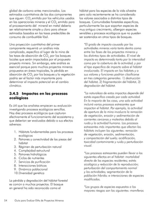 54 Guía para Evaluar EIAs de Proyectos Mineros
global de carbono antes mencionados. Los
estimados cuantitativos de los dos componentes
que siguen: CO2
emitido por los vehículos usados
en las operaciones mineras y el CO2
emitido para
el procesamiento del mineral en metal debería
ser relativamente simple y claro para ofrecer
estimados basados en las tasas predecibles de
consumo de combustible fósil.
Una proyección cuantitativa del primer
componente requerirá un análisis más
complicado, específico al lugar de la mina de
las tasas de absorción de CO2
por los bosques
locales que serán impactados por el propuesto
proyecto minero. Sin embargo, este análisis es
esencial porque para muchos proyectos mineros
propuestos en áreas tropicales, la pérdida en
absorción de CO2
por los bosques y la vegetación
podría ser el factor más importante para
determinar el impacto potencial en el cambio
climático.
3.4.5 Impactos en los procesos
ecológicos
Es útil que los analistas empiecen su evaluación
investigando procesos ecológicos sencillos.
Hay diez procesos ecológicos que capturan
efectivamente el funcionamiento del ecosistema y
que deberían ser evaluados debido a sus efectos
adversos:
1.	 Hábitats fundamentales para los procesos
ecológicos
2.	 Patrones y conectividad de las piezas del
hábitat
3.	 Régimen de perturbación natural
4.	 Complejidad estructural
5.	 Patrones hidrológicos
6.	 Ciclos de nutrientes
7.	 Servicios de purificación
8.	 Interacciones bióticas
9.	 Dinámica poblacional
10.	Diversidad genética
La pérdida y degradación del hábitat forestal
es común a muchos proyectos. El bosque
en general ha sido reconocido como el
hábitat para las especies de la vida silvestre
pero solo recientemente se ha considerado
los valores asociados a distintos tipos de
bosques. Comunidades forestales especificas,
particularmente las que soportan especies de
muy antiguo crecimiento, albergan especies
sensibles y procesos ecológicos que no pueden
ser sostenidos en otros tipos de bosques.
“El grado de impacto causado por las
actividades mineras varía tanto dentro como
entre las fases de los proyectos mineros y
los distintos tipos de actividades. El nivel de
impacto es determinado tanto por la intensidad
como por la cobertura de la actividad, y por
el tipo especifico de impacto sobre el hábitat
involucrado. El impacto en los hábitats y a
sus valores y funciones podrían clasificarse
en tres categorías generales: 1) destrucción
del hábitat, 2) fragmentación del hábitat, 3)
degradación del hábitat.
“La naturaleza de estos impactos depende del
estrés específico creado por cada actividad.
En la mayoría de los caso, una sola actividad
incluirá varios procesos estresantes que
impactan el hábitat. Por ejemplo, la actividad
de apertura de la mina involucra la remoción
de vegetación, erosión y sedimentación de
corrientes cercanas y molestias debido al
ruido y la actividad humana. Los procesos
estresantes más importantes que afectan los
hábitats incluyen los siguientes: remoción
de vegetación, erosión, sedimentación,
y compactación del suelo; acidificación,
toxicidad contaminante y ruido y perturbación
visual.
“Los procesos estresantes pueden llevar a los
siguientes efectos en el hábitat: mortalidad
directa de las especies residentes; estrés
sicológico y reducción de la reproducción;
perturbación del comportamiento normal
y las actividades; segmentación de la
población hibrida; e interacciones de especies
modificadas.
“Los grupos de especies expuestos a los
mayores riesgos son los siguientes: mamíferos
 