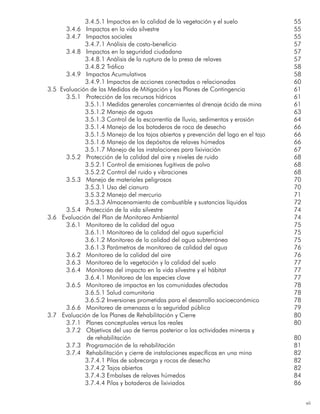 vii
3.4.5.1 Impactos en la calidad de la vegetación y el suelo	 55
3.4.6 Impactos en la vida silvestre	 55
3.4.7 Impactos sociales	 55
3.4.7.1 Análisis de costo-beneficio	 57
3.4.8 Impactos en la seguridad ciudadana	 57
3.4.8.1 Análisis de la ruptura de la presa de relaves	 57
3.4.8.2 Tráfico	 58
3.4.9 Impactos Acumulativos	 58
3.4.9.1 Impactos de acciones conectadas o relacionadas 	 60
3.5 Evaluación de las Medidas de Mitigación y los Planes de Contingencia	61
3.5.1 Protección de los recursos hídricos	 61
3.5.1.1 Medidas generales concernientes al drenaje ácido de mina 	 61
3.5.1.2 Manejo de aguas	 63
3.5.1.3 Control de la escorrentía de lluvia, sedimentos y erosión 	 64
3.5.1.4 Manejo de los botaderos de roca de desecho	 66
3.5.1.5 Manejo de los tajos abiertos y prevención del lago en el tajo	 66
3.5.1.6 Manejo de los depósitos de relaves húmedos	 66
3.5.1.7 Manejo de las instalaciones para lixiviación	 67
3.5.2 Protección de la calidad del aire y niveles de ruido	 68
3.5.2.1 Control de emisiones fugitivas de polvo 	 68
3.5.2.2 Control del ruido y vibraciones	 68
3.5.3 Manejo de materiales peligrosos	 70
3.5.3.1 Uso del cianuro	 70
3.5.3.2 Manejo del mercurio	 71
3.5.3.3 Almacenamiento de combustible y sustancias líquidas	 72
3.5.4 Protección de la vida silvestre	 74
3.6 Evaluación del Plan de Monitoreo Ambiental	74
3.6.1 Monitoreo de la calidad del agua	 75
3.6.1.1 Monitoreo de la calidad del agua superficial	 75
3.6.1.2 Monitoreo de la calidad del agua subterránea	 75
3.6.1.3 Parámetros de monitoreo de calidad del agua	 76
3.6.2 Monitoreo de la calidad del aire	 76
3.6.3 Monitoreo de la vegetación y la calidad del suelo	 77
3.6.4 Monitoreo del impacto en la vida silvestre y el hábitat	 77
3.6.4.1 Monitoreo de las especies clave	 77
3.6.5 Monitoreo de impactos en las comunidades afectadas	 78
3.6.5.1 Salud comunitaria	 78
3.6.5.2 Inversiones prometidas para el desarrollo socioeconómico	 78
3.6.6 Monitoreo de amenazas a la seguridad pública	 79
3.7 Evaluación de los Planes de Rehabilitación y Cierre	80
3.7.1 Planes conceptuales versus los reales	 80
		 3.7.2 Objetivos del uso de tierras posterior a las actividades mineras y
			 de rehabilitación									 80
3.7.3 Programación de la rehabilitación	 81
3.7.4 Rehabilitación y cierre de instalaciones específicas en una mina	 82
3.7.4.1 Pilas de sobrecarga y rocas de desecho	 82
3.7.4.2 Tajos abiertos	 82
3.7.4.3 Embalses de relaves húmedos	 84
3.7.4.4 Pilas y botaderos de lixiviados	 86
 