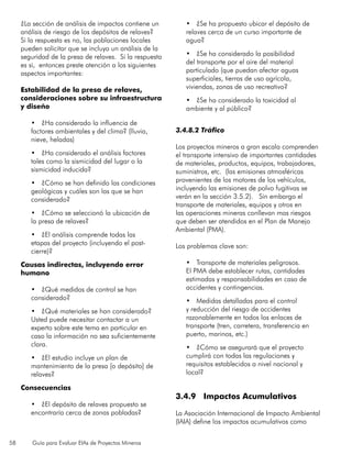 58 Guía para Evaluar EIAs de Proyectos Mineros
¿La sección de análisis de impactos contiene un
análisis de riesgo de los depósitos de relaves?
Si la respuesta es no, las poblaciones locales
pueden solicitar que se incluya un análisis de la
seguridad de la presa de relaves. Si la respuesta
es si, entonces preste atención a los siguientes
aspectos importantes:
Estabilidad de la presa de relaves,
consideraciones sobre su infraestructura
y diseño
•	 ¿Ha considerado la influencia de
factores ambientales y del clima? (lluvia,
nieve, heladas)
•	 ¿Ha considerado el análisis factores
tales como la sismicidad del lugar o la
sismicidad inducida?
•	 ¿Cómo se han definido las condiciones
geológicas y cuáles son las que se han
considerado?
•	 ¿Cómo se seleccionó la ubicación de
la presa de relaves?
•	 ¿El análisis comprende todas las
etapas del proyecto (incluyendo el post-
cierre)?
Causas indirectas, incluyendo error
humano
•	 ¿Qué medidas de control se han
considerado?
•	 ¿Qué materiales se han considerado?
Usted puede necesitar contactar a un
experto sobre este tema en particular en
caso la información no sea suficientemente
clara.
•	 ¿El estudio incluye un plan de
mantenimiento de la presa [o depósito] de
relaves?
Consecuencias
•	 ¿El depósito de relaves propuesto se
encontraría cerca de zonas pobladas?
•	 ¿Se ha propuesto ubicar el depósito de
relaves cerca de un curso importante de
agua?
•	 ¿Se ha considerado la posibilidad
del transporte por el aire del material
particulado (que puedan afectar aguas
superficiales, tierras de uso agrícola,
viviendas, zonas de uso recreativo?
•	 ¿Se ha considerado la toxicidad al
ambiente y al público?
3.4.8.2 Tráfico
Los proyectos mineros a gran escala comprenden
el transporte intensivo de importantes cantidades
de materiales, productos, equipos, trabajadores,
suministros, etc. (las emisiones atmosféricas
provenientes de los motores de los vehículos,
incluyendo las emisiones de polvo fugitivas se
verán en la sección 3.5.2). Sin embargo el
transporte de materiales, equipos y otros en
las operaciones mineras conllevan mas riesgos
que deben ser atendidos en el Plan de Manejo
Ambiental (PMA).
Los problemas clave son:
•	 Transporte de materiales peligrosos.
El PMA debe establecer rutas, cantidades
estimadas y responsabilidades en caso de
accidentes y contingencias.
•	 Medidas detalladas para el control
y reducción del riesgo de accidentes
razonablemente en todos los enlaces de
transporte (tren, carretera, transferencia en
puerto, marinos, etc.)
•	 ¿Cómo se asegurará que el proyecto
cumplirá con todas las regulaciones y
requisitos establecidos a nivel nacional y
local?
3.4.9 Impactos Acumulativos
La Asociación Internacional de Impacto Ambiental
(IAIA) define los impactos acumulativos como
 