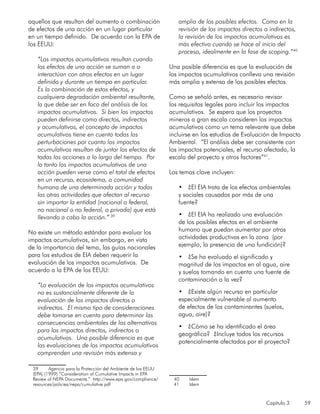 Capítulo 3 59
aquellos que resultan del aumento o combinación
de efectos de una acción en un lugar particular
en un tiempo definido. De acuerdo con la EPA de
los EEUU:
“Los impactos acumulativos resultan cuando
los efectos de una acción se suman a o
interactúan con otros efectos en un lugar
definido y durante un tiempo en particular.
Es la combinación de estos efectos, y
cualquiera degradación ambiental resultante,
la que debe ser en foco del análisis de los
impactos acumulativos. Si bien los impactos
pueden definirse como directos, indirectos
y acumulativos, el concepto de impactos
acumulativos tiene en cuenta todas las
perturbaciones por cuanto los impactos
acumulativos resultan de juntar los efectos de
todas las acciones a lo largo del tiempo. Por
lo tanto los impactos acumulativos de una
acción pueden verse como el total de efectos
en un recurso, ecosistema, o comunidad
humana de una determinada acción y todas
las otras actividades que afectan al recurso
sin importar la entidad (nacional o federal,
no nacional o no federal, o privada) que está
llevando a cabo la acción.” 39
No existe un método estándar para evaluar los
impactos acumulativos, sin embargo, en vista
de la importancia del tema, las guías nacionales
para los estudios de EIA deben requerir la
evaluación de los impactos acumulativos. De
acuerdo a la EPA de los EEUU:
“La evaluación de los impactos acumulativos
no es sustancialmente diferente de la
evaluación de los impactos directos o
indirectos. El mismo tipo de consideraciones
debe tomarse en cuenta para determinar las
consecuencias ambientales de las alternativas
para los impactos directos, indirectos o
acumulativos. Una posible diferencia es que
las evaluaciones de los impactos acumulativos
comprenden una revisión más extensa y
39	 Agencia para la Protección del Ambiente de los EEUU
(EPA) (1999) “Consideration of Cumulative Impacts in EPA
Review of NEPA Documents.” http://www.epa.gov/compliance/
resources/policies/nepa/cumulative.pdf
amplia de los posibles efectos. Como en la
revisión de los impactos directos o indirectos,
la revisión de los impactos acumulativos es
más efectiva cuando se hace al inicio del
proceso, idealmente en la fase de scoping.”40
Una posible diferencia es que la evaluación de
los impactos acumulativos conlleva una revisión
más amplia y extensa de los posibles efectos.
Como se señaló antes, es necesario revisar
los requisitos legales para incluir los impactos
acumulativos. Se espera que los proyectos
mineros a gran escala consideren los impactos
acumulativos como un tema relevante que debe
incluirse en los estudios de Evaluación de Impacto
Ambiental. “El análisis debe ser consistente con
los impactos potenciales, el recurso afectado, la
escala del proyecto y otros factores”41
.
Los temas clave incluyen:
•	 ¿El EIA trata de los efectos ambientales
y sociales causados por más de una
fuente?
•	 ¿El EIA ha realizado una evaluación
de los posibles efectos en el ambiente
humano que puedan aumentar por otras
actividades productivas en la zona (por
ejemplo, la presencia de una fundición)?
•	 ¿Se ha evaluado el significado y
magnitud de los impactos en al agua, aire
y suelos tomando en cuenta una fuente de
contaminación a la vez?
•	 ¿Existe algún recurso en particular
especialmente vulnerable al aumento
de efectos de los contaminantes (suelos,
agua, aire)?
•	 ¿Cómo se ha identificado el área
geográfica? ¿Incluye todos los recursos
potencialmente afectados por el proyecto?
40	 Idem
41	 Idem
 