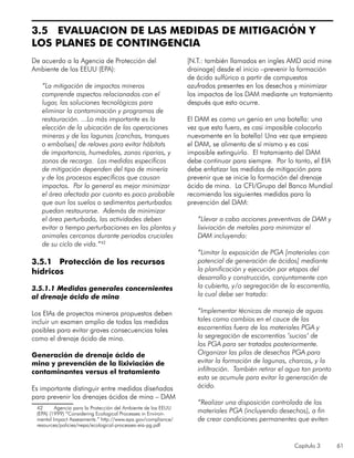 Capítulo 3 61
3.5 EVALUACION DE LAS MEDIDAS DE MITIGACIÓN Y
LOS PLANES DE CONTINGENCIA
De acuerdo a la Agencia de Protección del
Ambiente de los EEUU (EPA):
“La mitigación de impactos mineros
comprende aspectos relacionados con el
lugar, las soluciones tecnológicas para
eliminar la contaminación y programas de
restauración. ...Lo más importante es la
elección de la ubicación de las operaciones
mineras y de las lagunas [canchas, tranques
o embalses] de relaves para evitar hábitats
de importancia, humedales, zonas riparias, y
zonas de recarga. Las medidas específicas
de mitigación dependen del tipo de minería
y de los procesos específicos que causan
impactos. Por lo general es mejor minimizar
el área afectada por cuanto es poco probable
que aun los suelos o sedimentos perturbados
puedan restaurarse. Además de minimizar
el área perturbada, las actividades deben
evitar a tiempo perturbaciones en las plantas y
animales cercanos durante periodos cruciales
de su ciclo de vida.”42
3.5.1 Protección de los recursos
hídricos
3.5.1.1 Medidas generales concernientes
al drenaje ácido de mina
Los EIAs de proyectos mineros propuestos deben
incluir un examen amplio de todas las medidas
posibles para evitar graves consecuencias tales
como el drenaje ácido de mina.
Generación de drenaje ácido de
mina y prevención de la lixiviación de
contaminantes versus el tratamiento
Es importante distinguir entre medidas diseñadas
para prevenir los drenajes ácidos de mina – DAM
42	 Agencia para la Protección del Ambiente de los EEUU
(EPA) (1999) “Considering Ecological Processes in Environ-
mental Impact Assessments.” http://www.epa.gov/compliance/
resources/policies/nepa/ecological-processes-eia-pg.pdf
[N.T.: también llamados en ingles AMD acid mine
drainage] desde el inicio –prevenir la formación
de ácido sulfúrico a partir de compuestos
azufrados presentes en los desechos y minimizar
los impactos de los DAM mediante un tratamiento
después que esto ocurre.
El DAM es como un genio en una botella: una
vez que esta fuera, es casi imposible colocarlo
nuevamente en la botella! Una vez que empieza
el DAM, se alimenta de sí mismo y es casi
imposible extinguirlo. El tratamiento del DAM
debe continuar para siempre. Por lo tanto, el EIA
debe enfatizar las medidas de mitigación para
prevenir que se inicie la formación del drenaje
ácido de mina. La CFI/Grupo del Banco Mundial
recomienda las siguientes medidas para la
prevención del DAM:
“Llevar a cabo acciones preventivas de DAM y
lixiviación de metales para minimizar el
DAM incluyendo:
“Limitar la exposición de PGA [materiales con
potencial de generación de ácidos] mediante
la planificación y ejecución por etapas del
desarrollo y construcción, conjuntamente con
la cubierta, y/o segregación de la escorrentía,
la cual debe ser tratada:
“Implementar técnicas de manejo de aguas
tales como cambios en el cauce de las
escorrentías fuera de los materiales PGA y
la segregación de escorrentías ‘sucias’ de
los PGA para ser tratados posteriormente.
Organizar las pilas de desechos PGA para
evitar la formación de lagunas, charcos, y la
infiltración. También retirar el agua tan pronto
esta se acumule para evitar la generación de
ácido.
	
“Realizar una disposición controlada de los
materiales PGA (incluyendo desechos), a fin
de crear condiciones permanentes que eviten
 