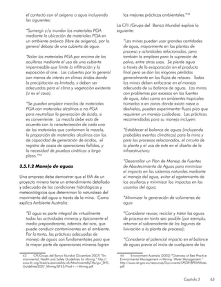Capítulo 3 63
el contacto con el oxígeno o agua incluyendo
las siguientes:
		
“Sumergir y/o inundar los materiales PGA
mediante la ubicación de materiales PGA en
un ambiente anóxico (libre de oxígeno), por lo
general debajo de una cubierta de agua.
“Aislar los materiales PGA por encima de los
acuíferos mediante el uso de una cubierta
impermeable que limite la infiltración y la
exposición al aire. Las cubiertas por lo general
son menos de interés en climas áridos donde
la precipitación es limitada, y deben ser
adecuadas para el clima y vegetación existente
(si es el caso).
“Se pueden emplear mezclas de materiales
PGA con materiales alcalinos o no-PGA
para neutralizar la generación de ácido, si
es conveniente. La mezcla debe esta de
acuerdo con la caracterización de cada uno
de los materiales que conforman la mezcla,
la proporción de materiales alcalinos con los
de capacidad de generación de ácidos, el
registro de casos de operaciones fallidas, y
la necesidad de pruebas cinéticas a largo
plazo.”43
	
3.5.1.2 Manejo de aguas
Una empresa debe demostrar que el EIA de un
proyecto minero tiene un entendimiento detallado
y adecuado de las condiciones hidrológicas y
meteorológicas que determinan la naturaleza del
movimiento del agua a través de la mina. Como
explica Ambiente Australia:
“El agua es parte integral de virtualmente
todas las actividades mineras y típicamente el
medio preponderante, además del aire, que
puede conducir contaminantes en el ambiente.
Por lo tanto, las prácticas adecuadas de
manejo de aguas son fundamentales para que
la mayor parte de operaciones mineras logren
43	 CFI/Grupo del Banco Mundial (Diciembre 2007) “En-
vironmental, Health and Safety Guidelines for Mining.” http://
www.ifc.org/ifcext/sustainability.nsf/AttachmentsByTitle/gui_EHS-
Guidelines2007_Mining/$FILE/Final+-+Mining.pdf
las mejores prácticas ambientales.”44
La CFI /Grupo del Banco Mundial explica lo
siguiente:
“Las minas pueden usar grandes cantidades
de agua, mayormente en las plantas de
proceso y actividades relacionadas, pero
también la emplean para la supresión de
polvo, entre otros usos. Se pierde agua
a través de la evaporación en el producto
final pero se dan las mayores pérdidas
generalmente en los flujos de relaves. Todas
las minas deben enfocarse en el manejo
adecuado de su balance de aguas. Las minas
con problemas por excesos en las fuentes
de agua, tales como en ambientes tropicales
húmedos o en zonas donde exista nieve o
deshielos, pueden experimentar flujos pico que
requieren un manejo cuidadoso. Las prácticas
recomendadas para su manejo incluyen:
“Establecer el balance de aguas (incluyendo
probables eventos climáticos) para la mina y
para los procesos relacionados, el circuito de
la planta y el uso de este en el diseño de la
infraestructura;
“Desarrollar un Plan de Manejo de Fuentes
de Abastecimiento de Aguas para minimizar
el impacto en los sistemas naturales mediante
el manejo del agua, evitar el agotamiento de
los acuíferos y minimizar los impactos en los
usuarios del agua;
“Minimizar la generación de volúmenes de
agua
“Considerar reusar, reciclar y tratar las aguas
de proceso en tanto sea posible (por ejemplo,
retornar el sobrenadante de las lagunas de
lixiviación a la planta de proceso);
“Considerar el potencial impacto en el balance
de aguas previo al inicio de cualquiera de las
44	 Environment Australia (2002) “Overview of Best Practice
Environmental Management in Mining: Water Management.”
http://www.ret.gov.au/resources/Documents/LPSDP/BPEMWater.
pdf
 
