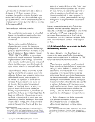 64 Guía para Evaluar EIAs de Proyectos Mineros
actividades de deshidratación”45
Con respecto al establecimiento de un balance
de aguas, el EIA de un proyecto minero
propuesto debe aplicar criterios de diseño que
acomoden los flujos pico (la cantidad de agua
que puede entrar y salir de sitios específicos en un
emplazamiento minero durante máximos eventos
de lluvias previsibles).
De acuerdo con Ambiente Australia:
“Se necesita información sobre la intensidad-
frecuencia-duración para estimar los picos
de descarga en los análisis de drenaje e
inundación...
“Existen varios modelos hidrológicos
disponibles para estimar ‘las descargas
hidrográficas”, o las variaciones de descarga
para una determinado lugar de interés en una
zona de captación. Estos modelos incluyen
‘RORB’, ‘RAFTS’ y URBS’, y se denominan
modelos de ruta de escorrentía [llamados en
inglés modelos runoff-routing]. Típicamente
estos modelos pueden usarse para calcular el
diseño de flujo reboses pico del almacén de
agua en una mina hacia una quebrada o río.
“Los modelos de ruta de escorrentía [runoff-
routing] simulan los procesos de escorrentía
del agua de lluvia para un evento de tormenta
seleccionado en una zona de captación
de interés. La captación se divide en una
variedad de sub-áreas en base a una red
de drenaje. La intensidad apropiada de
lluvias y el patrón de tiempo se selecciona
para un evento de lluvias de interés [ver
arriba], conjuntamente con la pérdida en los
parámetros de lluvia que reflejen la pérdida de
lluvia por infiltración. El evento de tormenta
se divide incrementos de acuerdo a en una
determinada cantidad de tiempo. Para cada
incremento de tiempo, el modelo calcula la
escorrentía superficial de una sub-área (por
45	 CFI/Grupo del Banco Mundial (Diciembre 2007) “En-
vironmental, Health and Safety Guidelines for Mining.” http://
www.ifc.org/ifcext/sustainability.nsf/AttachmentsByTitle/gui_EHS-
Guidelines2007_Mining/$FILE/Final+-+Mining.pdf
ejemplo el exceso de lluvias) y las “rutas” que
la escorrentía tomará para salir del sub-área.
De esta manera, la escorrentía superficial se
dirige progresivamente del sub-área a sub-
área aguas abajo de la zona de captación
durante la tormenta, permitiendo la descarga
hidrográfica a ser generada en las zonas de
interés.”46
Las secciones siguientes de esta Guía tratan
sobre las medidas de manejo de aguas con
respecto a instalaciones específicas en unas minas
en particular. El EIA para un proyecto minero
propuesto debe mostrar que el diseño de las
instalaciones para la contención de aguas de la
mina tiene información correcta sobre los picos
de flujo.
3.5.1.3 Control de la escorrentía de lluvia,
sedimentos y erosión
La erosión de suelos y los desechos de las
minas en las aguas superficiales tienen serias
consecuencias adversas en el ambiente. La CFI/
Grupo del Banco Mundial explica que:
“Aspectos clave asociados con el manejo de
la escorrentía de lluvia incluyen la separación
del agua limpia de la sucia, minimizar la
escorrentía, evitar la erosión de los suelos
expuestos, evitar la sedimentación de los
sistemas de drenaje y minimizar la exposición
de áreas contaminadas a la escorrentía. Las
estrategias recomendadas para el manejo de
la escorrentía han sido ordenadas de acuerdo
a las fases de la operación (aunque muchas
medidas abarcan más de una fase incluyendo
la fase de desmantelamiento y la fase de
cierre). Como tal, desde la exploración en
adelante, las estrategias de manejo incluyen:
•	 Reducir la exposición de los materiales
que generen sedimentos al agua o
al viento (por ejemplo una adecuada
ubicación de las pilas de suelos y rocas);
46	 Environment Australia (2002) “Overview of Best Practice
Environmental Management in Mining: Water Management.”
http://www.ret.gov.au/resources/Documents/LPSDP/BPEMWater.
pdf
 