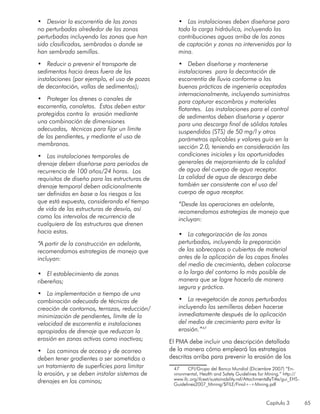 Capítulo 3 65
•	 Desviar la escorrentía de las zonas
no perturbadas alrededor de las zonas
perturbadas incluyendo las zonas que han
sido clasificadas, sembradas o donde se
han sembrado semillas.
•	 Reducir o prevenir el transporte de
sedimentos hacia áreas fuera de las
instalaciones (por ejemplo, el uso de pozas
de decantación, vallas de sedimentos);
•	 Proteger los drenes o canales de
escorrentía, canaletas. Estos deben estar
protegidos contra la erosión mediante
una combinación de dimensiones
adecuadas, técnicas para fijar un límite
de las pendientes, y mediante el uso de
membranas.
•	 Las instalaciones temporales de
drenaje deben diseñarse para periodos de
recurrencia de 100 años/24 horas. Los
requisitos de diseño para las estructuras de
drenaje temporal deben adicionalmente
ser definidas en base a los riesgos a los
que está expuesta, considerando el tiempo
de vida de las estructuras de desvío, así
como los intervalos de recurrencia de
cualquiera de las estructuras que drenen
hacia estas.
“A partir de la construcción en adelante,
recomendamos estrategias de manejo que
incluyan:
•	 El establecimiento de zonas
ribereñas;	
•	 La implementación a tiempo de una
combinación adecuada de técnicas de
creación de contornos, terrazas, reducción/
minimización de pendientes, límite de la
velocidad de escorrentía e instalaciones
apropiadas de drenaje que reduzcan la
erosión en zonas activas como inactivas;
•	 Los caminos de acceso y de acarreo
deben tener gradientes o ser sometidos a
un tratamiento de superficies para limitar
la erosión, y se deben instalar sistemas de
drenajes en los caminos;
•	 Las instalaciones deben diseñarse para
toda la carga hidráulica, incluyendo las
contribuciones aguas arriba de las zonas
de captación y zonas no intervenidas por la
mina.
•	 Deben diseñarse y mantenerse
instalaciones para la decantación de
escorrentía de lluvia conforme a las
buenas prácticas de ingeniería aceptadas
internacionalmente, incluyendo suministros
para capturar escombros y materiales
flotantes. Las instalaciones para el control
de sedimentos deben diseñarse y operar
para una descarga final de sólidos totales
suspendidos (STS) de 50 mg/l y otros
parámetros aplicables y valores guía en la
sección 2.0, teniendo en consideración las
condiciones iniciales y las oportunidades
generales de mejoramiento de la calidad
de agua del cuerpo de agua receptor.
La calidad de agua de descarga debe
también ser consistente con el uso del
cuerpo de agua receptor.
“Desde las operaciones en adelante,
recomendamos estrategias de manejo que
incluyan:
•	 La categorización de las zonas
perturbadas, incluyendo la preparación
de las sobrecapas o cubiertas de material
antes de la aplicación de las capas finales
del medio de crecimiento, deben colocarse
a lo largo del contorno lo más posible de
manera que se logre hacerlo de manera
segura y práctica.
•	 La revegetación de zonas perturbadas
incluyendo los semilleros deben hacerse
inmediatamente después de la aplicación
del medio de crecimiento para evitar la
erosión.”47
El PMA debe incluir una descripción detallada
de la manera cómo empleará las estrategias
descritas arriba para prevenir la erosión de los
47	 CFI/Grupo del Banco Mundial (Diciembre 2007) “En-
vironmental, Health and Safety Guidelines for Mining.” http://
www.ifc.org/ifcext/sustainability.nsf/AttachmentsByTitle/gui_EHS-
Guidelines2007_Mining/$FILE/Final+-+Mining.pdf
 