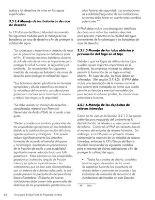 66 Guía para Evaluar EIAs de Proyectos Mineros
suelos y los desechos de mina en las aguas
superficiales.
3.5.1.4 Manejo de los botaderos de roca
de desecho
La CFI /Grupo del Banco Mundial recomienda
las siguientes medidas para el manejo de los
botaderos de roca de desecho a fin de proteger la
calidad del agua.
“La sobrecapa o escombros y desecho de roca
por lo general se dispone en botaderos para
tal fin. El manejo de estos botaderos durante
el ciclo de vida de la mina es importante para
proteger la salud humana, la seguridad y el
ambiente. Se recomiendan las siguientes
medidas de manejo los botaderos de rocas de
desecho para proteger la calidad del agua.
“Los botaderos deben planificarse en terrazas
apropiadas y alturas específicas en base a
la naturaleza del material y consideraciones
geotécnicas locales para minimizar la erosión
y reducir los riesgos a la seguridad;
“Se debe realizar un manejo de desechos
considerados material con Potencial
Generador de Ácido (PGA) de acuerdo a las
guías.
“Deben considerarse cambios potenciales de
las propiedades geotécnicas en los botaderos
debido a la catalización por acción del clima,
agentes químicos y biológicos. Esto puede
reducir significativamente los desechos
húmedos de acuerdo al tamaño del grano
y mineralogía, resultando en proporciones
de la fracción de arcilla y una estabilidad
significativamente reducida hacia una falla
geotécnica. Estos cambios en las propiedades
geotécnicas (cohesión, ángulo de fricción
interno) se aplican especialmente a las
instalaciones que no han sido desmanteladas
con un sistema de cubiertas adecuado, lo cual
puede prevenir la precipitación del percolado
hacia el botadero. El diseño de nuevas
instalaciones debe prever tales potenciales de
deterioro de las propiedades geotécnicas con
altos factores de seguridad. Las evaluaciones
de estabilidad/seguridad de las instalaciones
existentes debe tomar en cuenta estos cambios
potenciales.”48
El PMA debe incluir una descripción detallada
de cómo va a incluir las medidas descritas
para prevenir impactos en la calidad del agua
provenientes de la sobrecapa y los botaderos de
roca de desecho.
3.5.1.5 Manejo de los tajos abiertos y
prevención del lago en el tajo
Debido a que los lagos de relleno de los tajos
pueden causar impactos importantes en el
ambiente, las empresas mineras no deberían
permitir la formación de un lago en el tajo
abierto. En lugar de ello, los tajos deben ser
rellenados. (Ver sección 3.7.4.2). El PMA debe
incluir una descripción de la manera como el
tajo abierto será manejado de forma que pueda
permitir su llenado y eventual remodelación
para recrear lo máximo posible, las condiciones
anteriores a la mina.
3.5.1.6 Manejo de los depósitos de
relaves húmedos
Como se ha visto en la Sección 3.2.1.3, la opción
preferida para resguardo del ambiente es la
deshidratación de relaves y su uso como material
de relleno. Como tal, el PMA no necesita discutir
el manejo del embalse de relaves húmedos. Sin
embargo, si un EIA para un proyecto minero
comprende la creación de un embalse de relaves
húmedos, entonces la CFI /Grupo del Banco
Mundial recomienda las siguientes medidas
para el manejo de dichas instalaciones a fin de
proteger la calidad del agua:
•	 “Todos los canales de desvío, canaletas
para las aguas desviadas de las zonas
de captación fuera de las estructuras de
relaves deben construirse de acuerdo a los
estándares de intervalos de recurrencia de
inundaciones delineados en esta Sección;
48	 Idem
 