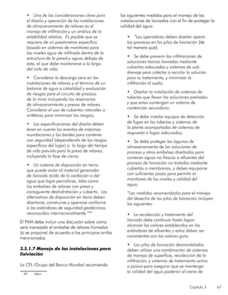 Capítulo 3 67
•	 Una de las consideraciones clave para
el diseño y operación de las instalaciones
de almacenamiento de relaves es el
manejo de infiltración y un análisis de la
estabilidad relativa. Es posible que se
requiera de un piezómetros específico
basado en sistemas de monitoreo para
los niveles agua de infiltrada dentro de la
estructura de la pared y aguas debajo de
esta, el que debe mantenerse a lo largo
del ciclo de vida;
•	 Considerar la descarga cero en las
instalaciones de relaves y el término de un
balance de agua a cabalidad y evaluación
de riesgos para el circuito de proceso
de la mina incluyendo los reservorios
de almacenamiento y presas de relaves.
Considerar el uso de cubiertas naturales o
sintéticas para minimizar los riesgos;
•	 Las especificaciones del diseño deben
tener en cuenta los eventos de máximas
inundaciones y los bordes para contener
con seguridad (dependiendo de los riesgos
específicos del lugar) a lo largo del tiempo
de vida previsto para la presa de relaves,
incluyendo la fase de cierre;
•	 Un sistema de disposición en tierra
que puede aislar al material generador
de lixiviado ácido de la oxidación o del
agua que logre percolarse, tales como
los embalses de relaves con presa y
consiguiente deshidratación y cubierta. Las
alternativas de disposición en tierra deben
diseñarse, construirse y operarse conforme
a los estándares de seguridad geotécnicos
reconocidos internacionalmente.”49
El PMA debe incluir una discusión sobre cómo
será manejado el embalse de relaves húmedos
(si se propone) de acuerdo a los principios arriba
mencionados.
3.5.1.7 Manejo de las instalaciones para
lixiviación
La CFI /Grupo del Banco Mundial recomienda
49	 Idem
las siguientes medidas para el manejo de las
instalaciones de lixiviados con el fin de proteger la
calidad del agua:
•	 “Los operadores deben diseñar operar
los procesos en las pilas de lixiviación [de
tal manera que]:
•	 Se debe prevenir las infiltraciones de
soluciones tóxicas lixiviadas mediante
cubiertas adecuadas y sistemas de sub-
drenaje para colectar o reciclar la solución
para su tratamiento, y minimizar la
infiltración al suelo;
•	 Diseñar la instalación de sistemas de
tuberías que lleven las soluciones preñadas
y que estos contengan un sistema de
contención secundario.
•	 Se debe instalar equipos de detección
de fugas en las tuberías y sistemas de
la planta acompañados de sistemas de
respuesta a fugas adecuados;
•	 Se debe proteger las lagunas de
almacenamiento de las soluciones de
proceso y otros embalses diseñados para
contener aguas no frescas o efluentes del
proceso de lixiviación no tratados mediante
cubiertas o membranas, y deben equiparse
con suficientes pozos para permitir el
monitoreo de los niveles y calidad del
agua;
“Las medidas recomendadas para el manejo
del desecho de las pilas de lixiviación incluyen
las siguientes:
•	 La recolección y tratamiento del
lixiviado debe continuar hasta lograr
alcanzar los valores establecidos en los
estándares de efluentes y estos deben ser
consistentes con los valores guía;
•	 Las pilas de lixiviación desmanteladas
deben utilizar una combinación de sistemas
de manejo de superficie, recolección de la
infiltración, y sistemas de tratamiento activo
o pasivo para asegurar que se mantenga
la calidad del agua posterior al cierre de
 