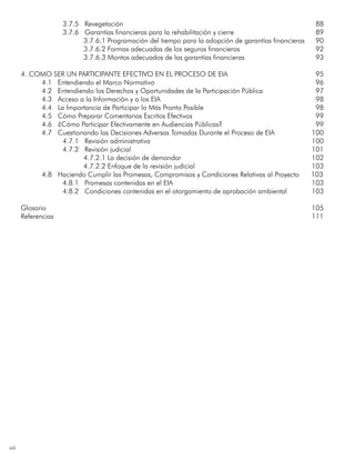 viii
3.7.5 Revegetación	 88
3.7.6 Garantías financieras para la rehabilitación y cierre	 89
3.7.6.1 Programación del tiempo para la adopción de garantías financieras	 90
3.7.6.2 Formas adecuadas de los seguros financieros	 92
3.7.6.3 Montos adecuados de las garantías financieras	 93
4. Como ser un Participante Efectivo en el Proceso de EIA 	 95
4.1 Entendiendo el Marco Normativo	96
4.2 Entendiendo los Derechos y Oportunidades de la Participación Pública 	97
4.3 Acceso a la Información y a los EIA	98
4.4 La Importancia de Participar lo Más Pronto Posible	98
4.5 Cómo Preparar Comentarios Escritos Efectivos	99
4.6 ¿Cómo Participar Efectivamente en Audiencias Públicas?	99
4.7 Cuestionando las Decisiones Adversas Tomadas Durante el Proceso de EIA 	 100
4.7.1 Revisión administrativa	 100
4.7.2 Revisión judicial	 101
4.7.2.1 La decisión de demandar	 102
4.7.2.2 Enfoque de la revisión judicial 	 103
	 4.8 Haciendo Cumplir las Promesas, Compromisos y Condiciones Relativas al Proyecto 103
4.8.1 Promesas contenidas en el EIA	 103
4.8.2 Condiciones contenidas en el otorgamiento de aprobación ambiental	 103
Glosario	105
Referencias	111
 