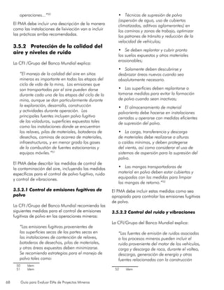 68 Guía para Evaluar EIAs de Proyectos Mineros
operaciones...”50
El PMA debe incluir una descripción de la manera
como las instalaciones de lixiviación van a incluir
las prácticas arriba recomendadas.
3.5.2 Protección de la calidad del
aire y niveles de ruido
La CFI /Grupo del Banco Mundial explica:
“El manejo de la calidad del aire en sitios
mineros es importante en todas las etapas del
ciclo de vida de la mina, Las emisiones que
son transportadas por el aire pueden darse
durante cada una de las etapas del ciclo de la
mina, aunque se dan particularmente durante
la exploración, desarrollo, construcción
y actividades durante operación. Las
principales fuentes incluyen polvo fugitivo
de las voladuras, superficies expuestas tales
como las instalaciones donde se encuentran
los relaves, pilas de materiales, botaderos de
desechos, caminos de acarreo de materiales,
infraestructuras, y en menor grado los gases
de la combustión de fuentes estacionarias y
equipos móviles.”51
El PMA debe describir las medidas de control de
la contaminación del aire, incluyendo las medidas
específicas para el control de polvo fugitivo, ruido
y control de vibraciones.
3.5.2.1 Control de emisiones fugitivas de
polvo
La CFI /Grupo del Banco Mundial recomienda las
siguientes medidas para el control de emisiones
fugitivas de polvo en las operaciones mineras:
“Las emisiones fugitivas provenientes de
las superficies secas de las partes secas en
las instalaciones de contención de relaves,
botaderos de desechos, pilas de materiales,
y otras áreas expuestas deben minimizarse.
Se recomienda estrategias para el manejo de
polvo tales como:
50	 Idem
51	 Idem
•	 Técnicas de supresión de polvo
(aspersión de agua, uso de cubiertas
climatizadas, aditivos aglomerantes) en
los caminos y zonas de trabajo, optimizar
los patrones de tránsito y reducción de la
velocidad de vehículos;
•	 Se deben replantar y cubrir pronto
los suelos expuestos y otros materiales
erosionables;
•	 Solamente deben descubrirse y
desbrozar áreas nuevas cuando sea
absolutamente necesario.
•	 Las superficies deben replantarse o
tomarse medidas para evitar la formación
de polvo cuando sean inactivas;
•	 El almacenamiento de material
polvoriento debe hacerse en instalaciones
cerradas u operarse con medidas eficientes
de supresión del polvo.
•	 La carga, transferencia y descarga
de materiales debe realizarse a alturas
o caídas mínimas, y deben protegerse
del viento, así como considerar el uso de
sistemas de aspersión para la supresión del
polvo.
•	 Las mangas transportadoras de
material en polvo deben estar cubiertas y
equipadas con las medidas para limpiar
las mangas de retorno.”52
El PMA debe incluir estas medidas como sea
apropiado para controlar las emisiones fugitivas
de polvo.
3.5.2.2 Control del ruido y vibraciones
La CFI/Grupo del Banco Mundial explica:
“Las fuentes de emisión de ruidos asociadas
a los procesos mineros pueden incluir el
ruido proveniente del motor de los vehículos,
carga y descarga de roca, durante el volteo,
descarga, generación de energía y otras
fuentes relacionadas con la construcción
52	 Idem
 