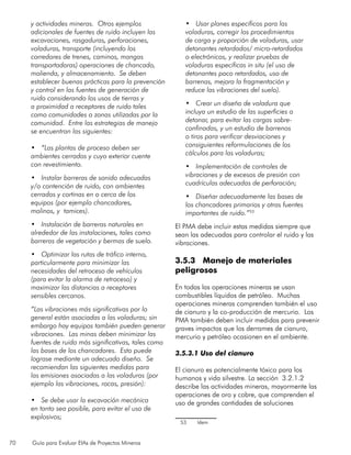 70 Guía para Evaluar EIAs de Proyectos Mineros
y actividades mineras. Otros ejemplos
adicionales de fuentes de ruido incluyen las
excavaciones, rasgaduras, perforaciones,
voladuras, transporte (incluyendo los
corredores de trenes, caminos, mangas
transportadoras) operaciones de chancado,
molienda, y almacenamiento. Se deben
establecer buenas prácticas para la prevención
y control en las fuentes de generación de
ruido considerando los usos de tierras y
a proximidad a receptores de ruido tales
como comunidades o zonas utilizadas por la
comunidad. Entre las estrategias de manejo
se encuentran las siguientes:
•	 “Las plantas de proceso deben ser
ambientes cerrados y cuyo exterior cuente
con revestimiento.
•	 Instalar barreras de sonido adecuadas
y/o contención de ruido, con ambientes
cerrados y cortinas en o cerca de los
equipos (por ejemplo chancadores,
molinos, y tamices).
•	 Instalación de barreras naturales en
alrededor de las instalaciones, tales como
barreras de vegetación y bermas de suelo.
•	 Optimizar las rutas de tráfico interno,
particularmente para minimizar las
necesidades del retroceso de vehículos
(para evitar la alarma de retroceso) y
maximizar las distancias a receptores
sensibles cercanos.
“Las vibraciones más significativas por lo
general están asociadas a las voladuras; sin
embargo hay equipos también pueden generar
vibraciones. Las minas deben minimizar las
fuentes de ruido más significativas, tales como
las bases de los chancadores. Esto puede
lograse mediante un adecuado diseño. Se
recomiendan las siguientes medidas para
las emisiones asociadas a las voladuras (por
ejemplo las vibraciones, rocas, presión):
•	 Se debe usar la excavación mecánica
en tanto sea posible, para evitar el uso de
explosivos;
•	 Usar planes específicos para las
voladuras, corregir los procedimientos
de carga y proporción de voladuras, usar
detonantes retardados/ micro-retardados
o electrónicos, y realizar pruebas de
voladuras específicas in situ (el uso de
detonantes poco retardados, uso de
barrenas, mejora la fragmentación y
reduce las vibraciones del suelo).
•	 Crear un diseño de voladura que
incluya un estudio de las superficies a
detonar, para evitar las cargas sobre-
confinadas, y un estudio de barrenos
o tiros para verificar desviaciones y
consiguientes reformulaciones de los
cálculos para las voladuras;
•	 Implementación de controles de
vibraciones y de excesos de presión con
cuadrículas adecuadas de perforación;
•	 Diseñar adecuadamente las bases de
los chancadores primarios y otras fuentes
importantes de ruido.”53
El PMA debe incluir estas medidas siempre que
sean las adecuadas para controlar el ruido y las
vibraciones.
3.5.3 Manejo de materiales
peligrosos
En todas las operaciones mineras se usan
combustibles líquidos de petróleo. Muchas
operaciones mineras comprenden también el uso
de cianuro y la co-producción de mercurio. Los
PMA también deben incluir medidas para prevenir
graves impactos que los derrames de cianuro,
mercurio y petróleo ocasionen en el ambiente.
3.5.3.1 Uso del cianuro
El cianuro es potencialmente tóxico para los
humanos y vida silvestre. La sección 3.2.1.2
describe las actividades mineras, mayormente las
operaciones de oro y cobre, que comprenden el
uso de grandes cantidades de soluciones
53	 Idem
 