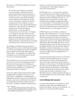 Capítulo 3 71
de cianuro. La CFI/Grupo del Banco Mundial
recomienda:
“El uso del cianuro debe ser consistente
con los principios y estándares para las
prácticas del Código Internacional para el
Manejo del Cianuro. El Código del Cianuro
incluye principios y estándares aplicables
a varios aspectos relacionados al uso del
cianuro incluyendo su adquisición (fuentes
de abastecimiento), transporte, manejo/
almacenamiento, usos, desmantelamiento de
instalaciones, seguridad de los trabajadores,
respuestas en caso de emergencia,
entrenamiento, y consulta pública y
transparencia de la información. El Código
es un programa voluntario de la industria
desarrollado a través de un diálogo entre las
partes de interesadas bajo el auspicio del
Programa de las Naciones Unidas para el
Medio Ambiente y administrado por el Instituto
Internacional para el Manejo del Cianuro.”54
Sin embargo el Código Internacional para el
Manejo del Cianuro se considera de cierto modo
un conjunto de medidas que resultan ser débiles
para la protección de la seguridad pública y
vida acuática. Sin embargo, por lo general es
consistente con los protocolos para el uso del
cianuro en la mayoría de países.
Otro problema con el cianuro es que moviliza el
mercurio en la forma de complejos de cianuro
de mercurio (al igual que otros metales que
pueden formar complejos con mercurio), y estas
concentraciones pueden ser muy altas en los
fluidos de proceso y en lagunas.
El mercurio debe medirse regularmente y debe
protegerse de la exposición al mercurio a la
vida silvestre, trabajadores y residentes de los
alrededores, sea este mercurio en los fluidos del
proceso, como por la volatilización del mercurio
en los depósitos de relaves y operaciones de
lixiviación. Se observa también la presencia de
54	 CFI/Grupo del Banco Mundial (Diciembre 2007) “En-
vironmental, Health and Safety Guidelines for Mining.” http://
www.ifc.org/ifcext/sustainability.nsf/AttachmentsByTitle/gui_EHS-
Guidelines2007_Mining/$FILE/Final+-+Mining.pdf
arsénico y antimonio en los fluidos de proceso
con elevado pH. Estos deben medirse e
informarse mensualmente.
El PMA debe incluir un compromiso mediante
el cual la empresa minera haga uso del cianuro
conforme a los principios y estándares del Código
Internacional para el Manejo del Cianuro. Sin
embargo, este compromiso es muchas veces
insuficiente para proteger la seguridad pública y
a la vida acuática. El manejo del cianuro debe
incluir opciones para el tratamiento y remoción
del cianuro hasta alcanzar concentraciones que
no sean tóxicas en un nivel agudo o crónico.
El PMA debería incluir también, cuando sea
factible, crear operaciones en un circuito cerrado
(procesos con cero descarga) o instalaciones con
sistemas de remoción de cianuro que retire el
cianuro de los desechos antes de su disposición, y
que retire el cianuro muy por debajo de 50 mg/L
WAD (ácido débil disociable) de cianuro en las
pozas de proceso, y que remueva el cianuro muy
por debajo de 0.05 mg/L de cualquier efluente
de desecho antes de su descarga, con un flujo
suficientemente tal que las concentraciones sean
menores a 0.005 mg/L poco después de una
zona de mezcla.
Las preocupaciones sobre el cianuro no terminan
cuando la mina cesa operaciones. El cianuro
por lo general se oxida a nitrato después del
cierre, y las altas concentraciones de nitratos se
observan con frecuencia en los fluidos de proceso
que discurren de los depósitos de relaves y de
las pilas, además de otras sales, y estos fluidos
pueden manejarse de tal manera que el nitrato,
en particular, y la sales, en general, no son
liberadas hacia los cuerpos receptores de agua, o
han sido tratadas para remover las sales, antes de
su liberación.
3.5.3.2 Manejo del mercurio
La mayoría de proyectos mineros de oro y otros
proyectos mineros de otros metales tienen el
potencial de liberar mercurio en el ambiente. Un
experto en minería de los EEUU explica:
 