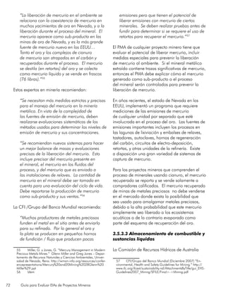 72 Guía para Evaluar EIAs de Proyectos Mineros
“La liberación de mercurio en el ambiente se
relaciona con la coexistencia de mercurio en
muchos yacimientos de oro en Nevada, y a la
liberación durante el proceso del mineral. El
mercurio aparece como sub-producto en las
minas de oro de Nevada, y es la más grande
fuente de mercurio nuevo en los EEUU…
Tanto el oro y los complejos de cianuro
de mercurio son atrapados en el carbón y
recuperados durante el proceso. El mercurio
se destila (en retortas) del oro y se colecta
como mercurio líquido y se vende en frascos
(76 libras).”55
Estos expertos en minería recomiendan:
“Se necesitan más medidas estrictas y precisas
para el manejo del mercurio en la minería
metálica. En vista de la complejidad de
las fuentes de emisión de mercurio, deben
realizarse evaluaciones sistemáticas de los
métodos usados para determinar los niveles de
emisión de mercurio y sus concentraciones.
“Se recomiendan nuevos sistemas para hacer
un mejor balance de masas y evaluaciones
precisas de la liberación del mercurio. Esto
incluye precisar del mercurio presente en
el mineral, el mercurio en los fluidos del
proceso, y del mercurio que es enviado a
las instalaciones de relaves. La cantidad de
mercurio en el mineral debe ser tomada en
cuenta para una evaluación del ciclo de vida.
Debe reportarse la producción de mercurio
como sub-producto y sus ventas.”56
La CFI /Grupo del Banco Mundial recomienda:
	
“Muchos productores de metales preciosos
funden el metal en el sitio antes de enviarlo
para su refinado. Por lo general el oro y
la plata se producen en pequeños hornos
de fundición / flujo que producen pocas
55	 Miller, G. y Jones, G. “Mercury Management in Modern
Precious Metals Mines.” Glenn Miller and Greg Jones – Depar-
tamento de Recursos Naturales y Ciencias Ambientales, Univer-
sidad de Nevada, Reno. http://wman-info.org/resources/confer-
encepresentations/Mercury%20and20Mining%2028Glenn%20
Miller%29.ppt
56	 Idem
emisiones pero que tienen el potencial de
liberar emisiones con mercurio de ciertos
minerales. Se deben realizar pruebas antes de
fundir para determinar si se requiere el uso de
retortas para recuperar el mercurio.”57
El PMA de cualquier proyecto minero tiene que
evaluar el potencial de liberar mercurio, incluir
medidas especiales para prevenir la liberación
de mercurio al ambiente. Si el mineral metálico
extraído contiene trazas significativas de mercurio,
entonces el PMA debe explicar cómo el mercurio
generado como sub-producto o el proceso
del mineral serán controlados para prevenir la
liberación de mercurio.
En años recientes, el estado de Nevada en los
EEUU, implementó un programa que requiere
mediciones de las emisiones de mercurio
de cualquier unidad por separado que esté
involucrada en el proceso del oro. Las fuentes de
emisiones importantes incluyen los procesos en
las lagunas de lixiviación y embalses de relaves,
tostadores, autoclaves, hornos de regeneración
del carbón, circuitos de electro-deposición,
retortas, y otras unidades de la refinería. Existe
a disposición una gran variedad de sistemas de
captura de mercurio.
Para los proyectos mineros que comprenden el
proceso de minerales usando cianuro, el mercurio
recuperado se reporta y se vende solamente a
compradores calificados. El mercurio recuperado
de minas de metales preciosos no debe venderse
en el mercado donde exista la posibilidad que
sea usado para amalgamar metales preciosos,
debido a la alta probabilidad que este mercurio
simplemente sea liberado a los ecosistemas
acuáticos o de lo contrario evaporado como
parte del esquema de recuperación del oro.
3.5.3.3 Almacenamiento de combustible y
sustancias líquidas
La Comisión de Recursos Hídricos de Australia
57	 CFI/Grupo del Banco Mundial (Diciembre 2007) “En-
vironmental, Health and Safety Guidelines for Mining.” http://
www.ifc.org/ifcext/sustainability.nsf/AttachmentsByTitle/gui_EHS-
Guidelines2007_Mining/$FILE/Final+-+Mining.pdf
 
