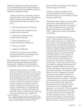Capítulo 3 73
describe los siguientes impactos potenciales
como resultado de prácticas inadecuadas para
el almacenamiento de combustibles y sustancias
líquidas por empresas mineras.
“Sustancias químicas, incluyendo corrosivos,
sustancias tóxicas, salmueras e hidrocarburos,
pueden escapar de las instalaciones de
almacenamiento de diversas maneras, tales
como:
•	 Falta de instalaciones de contención.
•	 Mala construcción o deterioro de las
instalaciones de contención
•	 Operaciones inadecuadas del
mantenimiento de equipos
•	 Prácticas deficientes en el
mantenimiento de las instalaciones
•	 Daño por accidente
•	 Vandalismo deliberado
“La liberación o derrame en el ambiente
de tanques puede afectar adversamente la
calidad de los recursos hídricos.”58
Para prevenir estos impactos, la Comisión de
Recursos del Agua de Australia recomienda
las siguientes medidas en los almacenes de
combustibles y sustancias líquidas en las minas.
“Ubicación de los tanques: No deben
construirse instalaciones sobre el suelo: en las
zonas de protección de reservorios o cabezas
de pozos dentro de las Zonas de Fuentes de
Agua de Bebida de Uso Público; en tierras que
se inundan estacionalmente a menos que se
coloque un relleno que proteja los tanques
contra inundaciones y las bases contra la
erosión; en llanuras por ejemplo zonas que
puedan ser afectadas por inundaciones de
1 pulgada/año; a menos de 30 metros del
banco de cualquier cuerpo de agua estacional
o línea de drenaje de agua superficial; y
58	 Australia Water and Rivers Commission (2000) “Water
Quality Protection Guidelines for Mining and Mineral Processing
– No. 10: Above-ground fuel and chemicals storage.” http://
www.water.wa.gov.au/PublicationStore/first/10142.pdf
dentro de 100 metros del banco de cualquier
cuerpo de agua permanente.
“Todas las instalaciones deben estar a
un metro de distancia entre la superficie
terminada de suelo y el nivel histórico máximo
de aguas subterráneas.
“Diseño del tanque: Todos los tanques deben
construirse y ubicarse dentro de un área
cerrada que siga los Estándares Australianos
AS 1940 – Almacenamiento y manejo de
líquidos inflamables y combustibles y AS
1692 – Tanques para líquidos inflamables y
combustibles.
“Diseño de un terraplén dentro de un
recinto” Todo tanque de almacenamiento
debe ubicarse dentro de un terraplén dentro
de un recinto. El recinto debe extenderse
suficientemente más allá del perímetro del
tanque (cuando se proyecte el terraplén) de
modo que cualquier salida abundante de
líquido de alguna perforación en el tanque
o equipo de proceso pueda contenerse.
El terraplén debe tener una cubierta con
material de baja permeabilidad (menos
de 10-9 m/s) que no sea afectado al
contacto con los químicos o combustibles
almacenados. Cuando se permita en zonas
con Fuentes de Abastecimiento de Agua de
Bebida, el terraplén debe construirse con
concreto reforzado a prueba de agua o algún
equivalente aprobado. El terraplén cerrado
debe construirse o protegerse de manera
que permita una completa recuperación
de derrames del tanque y asegurar que el
material de cubierta no se dañe. El terraplén
confinado debe tener suficiente capacidad
para contener fugas de los tanques de
almacenamiento y no rebasarse durante
lluvias extremas. Esta capacidad debe
equivaler a no menos del 110% de capacidad
del tanque más grande dentro del recinto
y al menos 25% del total de la capacidad
de todos los tanques para un sistema de
tanques múltiple que no tenga conexiones
de tuberías ensambladas entre los tanques.
Debe considerarse cualquier volumen de
 
