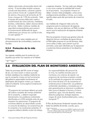74 Guía para Evaluar EIAs de Proyectos Mineros
objetos adicionales almacenados dentro del
recinto. El recinto debe también contener,
cuando está descubierto, suficiente cubierta
para contener lluvias de 1 pulgada-20 años
de retorno a frecuencia de tormentas de 72
horas y tanques de 110% de contenido. Todo
el equipo del proceso debe estar sujeto a
mantenimiento de rutina (válvulas, medidores,
bombas, calibradores), deben ubicarse dentro
del recinto. Deben instalarse medidas de
seguridad correspondientes para prevenir
la contaminación deliberada de aguas
subterráneas por intrusos aun cuando el sitio
no esté vigilado.”59
El PMA debe incluir estas medidas para el
almacenamiento de combustibles y sustancias
líquidas.
3.5.4 Protección de la vida
silvestre
Las mejores medidas para la protección son
aquellas que evitan los impactos en el hábitat
59	 Idem
y especies silvestres. No hay nada que obligue
a una mina a extraer la totalidad del mineral
en el yacimiento. Los proyectos mineros no
deben vulnerar áreas protegidas u otras zonas
ecológicamente sensibles o críticas, aun si esto
significa dejar parte del yacimiento de mineral en
el suelo.
Las medidas de mitigación tales como los
programas para la reubicación de especies
silvestres, rara vez son efectivos y el PMA no debe
asumir que la reubicación de especies silvestres
tenga éxito.
Para los proyectos mineros que generen pilas de
desechos tóxicos o embalses de aguas tóxicas,
el PMA debe proponer el uso de barreras, tales
como vallas y redes, para prevenir que los
animales y aves sean afectados por la exposición
a sustancias tóxicas presentes en los desechos
mineros.
3.6 EVALUACION DEL PLAN DE MONITOREO AMBIENTAL
Todas las promesas del EIA corren el riesgo
de ser una mera ilusión a menos que este
también establezca las medidas mediante las
que la compañía minera y/o los funcionarios
del gobierno responsable monitorearan el
desempeño del proyecto minero y su impacto
sobre el ambiente. Como explica Conservación
Internacional:
“El programa de monitoreo debería ser parte
del sistema completo del manejo ambiental
de la compañía, y debería responder
directamente a los problemas ambientales
identificados en el EIA realizado antes de que
empiecen las operaciones. El programa de
monitoreo debería ser desarrollado usando
un conjunto de objetivos, los compromisos de
la compañía y las condiciones existentes. El
programa debería detallar el plan de trabajo,
las responsabilidades del personal de
la mina, las medidas tomadas para el
monitoreo y los sistemas de reporte. Los
programas de monitoreo empiezan cuando
se ha realizado los programas de muestreo
de la línea de base a fin de caracterizar el
ambiente previo al desarrollo. Los problemas
ambientales abordados y manejados por el
plan generalmente se relacionan a problemas
tales como el despejar el terreno y la tierra
superficial, agua, roca de desecho, relaves,
desechos peligrosos, biología (especies,
riesgos de salud, biodiversidad) polvo, ruido y
transporte.”60
El Plan de Monitoreo Ambiental necesita ofrecer
todos los detalles de donde, cuando, que y
60	 Conservación Internacional (2000) “Lightening the Lode:
A Guide to Responsible Large-scale Mining.” http://www.conser-
vation.org/sites/celb/Documents/lode.pdf
 