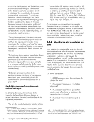 76 Guía para Evaluar EIAs de Proyectos Mineros
cuando se construye una red de perforaciones.
Evaluar la calidad del agua subterránea
antes de comenzar una operación ayuda
a establecer las necesidades de manejo
ambiental de un proyecto. El monitoreo
llevado a cabo durante el proceso de la
Evaluación de Impacto Ambiental (EIA) puede
también establecer los datos de línea de
base por los que el desempeño ambiental
de una operación puede ser evaluada. Los
impactos ambientales no deseados pueden así
ser detectados en una etapa temprana y ser
remediados efectivamente…
	
“Se requieren perforaciones tanto corriente
arriba como corriente abajo (en la dirección
del flujo del agua subterránea) a fin de
monitorear los cambios en el nivel del agua
y la calidad a través del lugar y monitorear el
desempeño y estabilidad de los servicios de
relaves.
“En las áreas de roca dura, los orificios deben
estar ubicados dentro de las características
geológicas que más probablemente
conduzcan agua subterránea (por ejemplo,
a lo largo de las fallas, dentro de las zonas
erosionadas con suelo granulado grueso o con
arena aluvial)…
“Deberían tomarse muestras de las
perforaciones de monitoreo al menos cada
tres meses para buscar indicadores de
contaminación probable asociados con el
proyecto”64
3.6.1.3 Parámetros de monitoreo de
calidad del agua
En Ontario, Canadá, el monitoreo de los
impactos de la calidad del agua debido a
proyectos mineros debe incluir el análisis de los
siguientes parámetros:
“(a) pH; (b) conductividad; (c) sólidos totales
64	 Australia Water and Rivers Comission (2000) “Water
Quality Protection Guidelines for Mining and Mineral Processing
- No. 4: Installation of mine site groundwater monitoring bores”
http://www.water.wa.gov.au/PublicationStore/first/10137.pdf
suspendidos; (d) sólidos totales disueltos; (e)
alcalinidad; (f) acidez; (g) dureza; (h) cianuro;
(i) amonio; (j) sulfatos; (k) aluminio (Al); (l)
arsénico (As); (m) cadmio (Cd); (n) calcio
(Ca); (o) cobre (Cu); (p) hierro (Fe); (q) plomo
(Pb); (r) mercurio (Hg); (s) molibdeno (Mo); (t)
níquel (Ni); y (u) zinc (Zn).”65
A menos que una compañía minera pueda
demostrar que un parámetro en particular no
es relevante al proyecto minero, la sección del
Plan de Monitoreo Ambiental del EIA de un
proyecto minero debería exigir el monitoreo del
agua superficial y subterránea para todos los
parámetros arriba mencionados
3.6.2 Monitoreo de la calidad del
aire
Una operación minera debe tener un plan de
monitoreo del aire a fin de registrar las emisiones
de los contaminantes del aire más importantes.
La selección y ubicación del equipo de
monitoreo debería cumplir con las evaluaciones
y especificaciones técnicas. Las condiciones del
clima, la topografía, las áreas residenciales y, el
hábitat de las especies determinarían en cada
caso la ubicación del equipo de monitoreo de
calidad del aire.
Los temas claves son:
•	 ¿El EIA posee un plan de monitoreo de
calidad del aire?
•	 ¿Cuáles son los equipos y métodos
utilizados?
•	 ¿Cuáles son los criterios que se han
usados para seleccionar la ubicación de
los puntos de monitoreo?
•	 ¿Con qué frecuencia se recogerá la
data?
65	 ONTARIO REGULATION 240/00: Mine Development
and Closure under Part VII of the Mining Act. http://www.e-laws.
gov.on.ca/html/regs/english/elaws_regs_000240_e.htm
 
