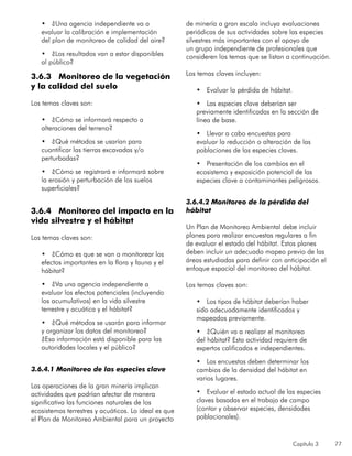 Capítulo 3 77
•	 ¿Una agencia independiente va a
evaluar la calibración e implementación
del plan de monitoreo de calidad del aire?
•	 ¿Los resultados van a estar disponibles
al público?
3.6.3 Monitoreo de la vegetación
y la calidad del suelo
Los temas claves son:
•	 ¿Cómo se informará respecto a
alteraciones del terreno?
•	 ¿Qué métodos se usarían para
cuantificar las tierras excavadas y/o
perturbadas?
•	 ¿Cómo se registrará e informará sobre
la erosión y perturbación de los suelos
superficiales?	
3.6.4 Monitoreo del impacto en la
vida silvestre y el hábitat
Los temas claves son:
•	 ¿Cómo es que se van a monitorear los
efectos importantes en la flora y fauna y el
hábitat?
•	 ¿Va una agencia independiente a
evaluar los efectos potenciales (incluyendo
los acumulativos) en la vida silvestre
terrestre y acuática y el hábitat?
•	 ¿Qué métodos se usarán para informar
y organizar los datos del monitoreo?
¿Esa información está disponible para las
autoridades locales y el público?
3.6.4.1 Monitoreo de las especies clave
Las operaciones de la gran minería implican
actividades que podrían afectar de manera
significativa las funciones naturales de los
ecosistemas terrestres y acuáticos. Lo ideal es que
el Plan de Monitoreo Ambiental para un proyecto
de minería a gran escala incluya evaluaciones
periódicas de sus actividades sobre las especies
silvestres más importantes con el apoyo de
un grupo independiente de profesionales que
consideren los temas que se listan a continuación.
Los temas claves incluyen:
•	 Evaluar la pérdida de hábitat.
•	 Las especies clave deberían ser
previamente identificadas en la sección de
línea de base.
•	 Llevar a cabo encuestas para
evaluar la reducción o alteración de las
poblaciones de las especies claves.
•	 Presentación de los cambios en el
ecosistema y exposición potencial de las
especies clave a contaminantes peligrosos.
3.6.4.2 Monitoreo de la pérdida del
hábitat
Un Plan de Monitoreo Ambiental debe incluir
planes para realizar encuestas regulares a fin
de evaluar el estado del hábitat. Estos planes
deben incluir un adecuado mapeo previo de las
áreas estudiadas para definir con anticipación el
enfoque espacial del monitoreo del hábitat.
Los temas claves son:
•	 Los tipos de hábitat deberían haber
sido adecuadamente identificados y
mapeados previamente.
•	 ¿Quién va a realizar el monitoreo
del hábitat? Esta actividad requiere de
expertos calificados e independientes.
•	 Las encuestas deben determinar los
cambios de la densidad del hábitat en
varios lugares.
•	 Evaluar el estado actual de las especies
claves basadas en el trabajo de campo
(contar y observar especies, densidades
poblacionales).
 