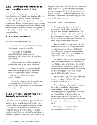 78 Guía para Evaluar EIAs de Proyectos Mineros
3.6.5 Monitoreo de impactos en
las comunidades afectadas
El desarrollo minero puede causar serias
perturbaciones en la población local en relación
con los costos y beneficios que puedan ser
compartidos de forma desigual. Las ganancias
económicas de una corporación minera nacional
o extranjera no necesariamente se traducen en el
desarrollo local. Al mismo tiempo la degradación
ambiental afecta los medios de subsistencia de la
población local.
3.6.5.1 Salud comunitaria
Los temas clave a considerar son:
•	 Incidencia de enfermedades y muertes
vinculadas a la contaminación.
•	 Evaluación de la calidad y
disponibilidad de agua para uso
domestico, agricultura, otras actividades
productivas.
•	 Resultados de las evaluaciones de la
calidad del aire en las zonas pobladas.
•	 Registros de alta contaminación del
aire, sean estas episódicas o regulares
(revisar cumplimiento de lineamientos
y estándares locales, nacionales o
internacionales).
•	 Incidencia de alcoholismo, prostitución,
y enfermedades de transmisión sexual
vinculadas a la presencia de trabajadores
mineros en el área.
3.6.5.2 Inversiones prometidas para el
desarrollo socioeconómico
Con frecuencia, la minería de gran escala tiene
lugar en áreas de pobreza extrema con débil
capital social, pocas oportunidades laborales
y condiciones de depresión económica. La
presencia de una gran empresa que ofrece
empleos y contribuye a mejorar las condiciones
de vida causa gran expectativa y/o ansiedad en
la población local. Con frecuencia la población
local está social y culturalmente marginada y
posee una capacidad limitada para negociar
con el gobierno y con los representantes de la
empresa. Todas estas circunstancias provocan
desconfianza y tensiones.
Los temas claves a considerar son:
•	 Transparencia: los miembros de la
comunidad local deben participar en
los procesos de toma de decisiones que
afectan la colocación de contribuciones
financieras a los programas de desarrollo
local y en las auditorias o evaluaciones de
estas asignaciones presupuestales.
•	 Comunicación: los representantes de
la comunidad local, la compañía minera
y autoridades deben crear estrategias/
procedimientos de comunicación desde
el inicio y a través de todo el proceso de
implementación del proyecto.
•	 Acceso a la información: la comunidad
debe tener libre acceso a la información
vinculada no solo a la calidad ambiental
sino también a los informes financieros e
inversiones realizadas para las actividades
de desarrollo socioeconómico con el
apoyo de la compañía minera.
•	 La adquisición de tierras y los cambios
de uso: la población local debe ser
consultada e informada.
•	 Planes de desarrollo local: la población
local, las autoridades y la empresa
minera deben crear procedimientos
oficiales para definir y ejecutar los planes
de desarrollo local de acuerdo a las
necesidades comunitarias priorizadas
(salud, educación, actividades productivas,
transporte, infraestructura, recreación,
etc.).
•	 Los impactos culturales de las
propuestas de inversión local.
 