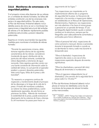 Capítulo 3 79
3.6.6 Monitoreo de amenazas a la
seguridad pública
Si el proyecto minero elije disponer de sus relaves
en un embalse de relaves húmedos, las fallas del
embalse constituirán una de las amenazas más
serias a la seguridad pública. Por esta razón,
el Plan de Monitoreo Ambiental debería incluir
detalles acerca de cómo se van a monitorear las
operaciones e integridad estructural del embalse
de relaves a fin de detectar rápidamente posibles
problemas estructurales y prevenir desastres
potenciales.
Expertos en minería recomiendan las siguientes
medidas para monitorear el embalse de relaves
húmedo:
“Durante las operaciones mineras, debe
tomarse registros diarios de las siguientes
características de los relaves: consistencia
(contenido de agua), distribución de las
partículas del relave entrante, cantidad de
relave depositado y volúmenes de agua
removida. Estos registros permiten contar con
una fuente constante de información sobre la
calidad del relave, lo cual permite al operador
predecir y prevenir desastres potenciales
tales como fugas, fallas de la presa y alta
toxicidad”.
“Es necesario un programa continuo de
inspección y mantenimiento desde el principio
de las descargas a lo largo de la vida de la
presa. A través del monitoreo cuidadoso,
se notaran las áreas problemáticas y serán
rápidamente reparadas, de esta forma se
previenen las fallas. Además de monitorear
la estabilidad de la presa, puede evaluarse el
desempeño de los sistemas de línea y drenaje.
Es útil monitorear los pozos para hacer un
seguimiento de las fugas.”
“Las inspecciones son importantes en la
implementación efectiva de un programa
de seguridad de la presa. La frecuencia de
inspección y los asuntos a inspeccionar deben
ser establecidos en el Manual de Operaciones,
Mantenimiento y Vigilancia. Las inspecciones
son más efectivas si las hace el mismo grupo
o personal en un periodo de tiempo. El uso
de fotografía digital también ayuda a rastrear
cambios en la estructura, siempre que las
fotografías sean adecuadamente comentadas y
archivadas para futura referencia.
“(Para el personal del sitio): inspecciones de
rutina semanal o mensual; diarias o semanales
durante la temporada húmeda o cuando se
va derritiendo la nieve y cada mes durante la
temporada seca
“(Para el diseñador): Inspecciones de
ingeniería dos veces o una vez al año;
inspecciones especiales después de eventos
significativos
“(Para los diseñadores y personal del sitio):
Después de terremotos e inundaciones
“(Para el ingeniero independiente [no el
diseñador]): Una revisión de la seguridad de la
presa cada 5 a 10 años”66
El Plan de Monitoreo Ambiental debería incluir
planes al menos tan detallados como los de
monitoreo de las presas de relaves húmedos
arriba mencionados.
66	 Hewlett, L. (2007) “Tailings Dam Safety and Implementa-
tion of Safety Guidelines by a Tailings Dam Operator.” http://
www.unece.org/env/teia/water/tailingdams/presentations/DE-
NODam_Safety.ppt
 