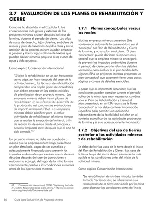 80 Guía para Evaluar EIAs de Proyectos Mineros
3.7 EVALUACIÓN DE LOS PLANES DE REHABILITACIÓN Y
CIERRE
Como se ha discutido en el Capítulo 1, las
consecuencias más graves y extensas de los
proyectos mineros ocurren después del cese de
la mina, durante el periodo de cierre. Las pilas
de rocas de desecho, tajos abiertos, embalses de
relaves y pilas de lixiviación dejadas atrás y sin la
atención de la empresa minera pueden empezar
a generar y liberar aguas altamente tóxicas que
pueden causar inmenso perjuicio a los cursos de
agua y vida acuática.
Como explica Conservación Internacional:
“Si bien la rehabilitación se ve con frecuencia
como algo por hacer después del cese de la
actividad minera, las técnicas de rehabilitación
comprenden una amplia gama de actividades
que deben empezar en las etapas iniciales
de planificación de un proyecto minero. Las
empresas mineras deben incluir planes de
rehabilitación en los informes de desarrollo de
la producción, así como en las evaluaciones
de impacto ambiental (EIAs). Las empresas
mineras deben planificar para e incluir
actividades de rehabilitación al mismo tiempo
que se realiza la extracción del mineral, a fin
de reducir los desechos desde el principio y
prevenir limpiezas caras después que el sitio ha
sido cerrado.”67
Un proyecto minero no debe ser aprobado a
menos que la empresa minera haya presentado
un plan detallado, capaz de ser cumplido y
adecuadamente financiado para prevenir los
impactos ambientales que puedan ocurrir durante
décadas después del cese de operaciones y
restaurar la ecología del lugar de la mina lo más
cercanamente posible a las condiciones existentes
antes de las operaciones mineras.
67	 Conservación Internacional (2000) “Lightening the Lode:
A Guide to Responsible Large-scale Mining.” http://www.conser-
vation.org/sites/celb/Documents/lode.pdf
3.7.1 Planes conceptuales versus
los reales
Muchas empresas mineras presentan EIAs
conteniendo solamente lo que vendría a ser el
‘concepto’ del Plan de Rehabilitación y Cierre
de la mina, y no un plan verdadero. El plan
‘conceptual’ puede declarar de manera muy
general que la empresa minera se encargará
de prevenir los impactos ambientales durante
el periodo de cierre pero le faltan los detalles
necesarios para evaluar si el plan tendrá éxito.
Algunos EIAs de proyectos mineros presentan un
plan conceptual que solamente tiene unas pocas
páginas y carece de detalles esenciales.
A pesar que es importante reconocer que las
condiciones pueden cambiar durante el periodo
activo de la mina (que sean necesarios cambios
para el Plan de Rehabilitación y Cierre) el
plan presentado en un EIA –aun si se le llame
‘conceptual’ o no- debe contener información
específica para permitir una evaluación
independiente de la factibilidad del plan en el
contexto específico de las actividades propuestas
de la mina y si esta adecuadamente financiado.
3.7.2 Objetivos del uso de tierras
posterior a las actividades mineras
y de rehabilitación
Se debe definir los usos de la tierra desde el inicio
del Plan de Rehabilitación y Cierre. Los usos de
la tierra luego del cierre deben parecerse lo más
posible a las condiciones antes del inicio de la
actividad minera.
Como explica Conservación Internacional:
“La rehabilitación de un área minada, también
llamada ‘reclamación’, se refiere tanto a la
restauración de la tierra intervenida por la mina
para alcanzar las condiciones antes del inicio
 