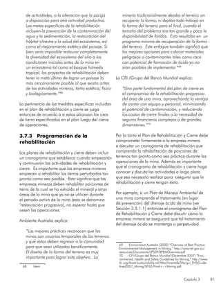 Capítulo 3 81
de actividades, o la alteración que la ponga
a disposición para otra actividad productiva.
Las metas específicas de la rehabilitación
incluyen la prevención de la contaminación del
agua y la sedimentación, la restauración del
hábitat silvestre y la salud del ecosistema, así
como el mejoramiento estético del paisaje. Si
bien sería imposible restaurar completamente
la diversidad del ecosistema del sitio a las
condiciones iniciales antes de la mina en
un ecosistema tal como el bosque húmedo
tropical, los proyectos de rehabilitación deben
tener la meta última de lograr un paisaje lo
más cercanamente posible al que existía antes
de las actividades mineras, tanto estética, física
y biológicamente.”68
La pertinencia de las medidas específicas incluidas
en el plan de rehabilitación y cierre se juzga
entonces de acuerdo a si estos alcanzan los usos
de tierra especificados en el plan luego del cierre
de operaciones.
3.7.3 Programación de la
rehabilitación
Los planes de rehabilitación y cierre deben incluir
un cronograma que establezca cuando empezarán
y continuarán las actividades de rehabilitación y
cierre. Es importante que las empresas mineras
empiecen a rehabilitar las tierras perturbadas tan
pronto como sea posible. Esto significa que las
empresas mineras deben rehabilitar porciones de
tierra de la cual se ha extraído el mineral y otras
áreas de la mina que ya no se utilicen durante
el periodo activo de la mina (esto se denomina
‘restauración progresiva), no esperar hasta que
cesen las operaciones.
Ambiente Australia explica:
“Las mejores prácticas reconocen que las
minas son usuarios temporales de los terrenos
y que estos deben regresar a la comunidad
para que sean utilizados benéficamente.
El diseño de la forma del terreno es muy
importante para lograr este objetivo. La
68	 Idem
minería tradicionalmente dejaba el terreno sin
recuperar la forma, ni dejaba todo trabajo en
la forma del terreno para el final, cuando el
tamaño del problema era tan grande y poca la
disponibilidad de fondos. Esto resultaba en un
programa mínimo de recuperación de la forma
del terreno. Este enfoque también significó que
las mejores opciones para colocar materiales
peligrosos o contaminantes tales como roca
con potencial de formación de ácido ya no
eran posibles de implementar.”69
La CFI /Grupo del Banco Mundial explica:
“Una parte fundamental del plan de cierre es
el compromiso de la rehabilitación progresiva
del área de una mina, aprovechando la ventaja
de contar con equipo y personal, minimizando
el potencial de contaminación, y reduciendo
los costos de cierre finales o la necesidad de
seguros financieros complejos o de grandes
dimensiones.”70
Por lo tanto el Plan de Rehabilitación y Cierre debe
comprometer firmemente a la empresa minera
a ejecutar un cronograma de rehabilitación que
comprenda la rehabilitación de porciones de
terrenos tan pronto como sea práctico durante las
operaciones de la mina. Además es importante
que el cronograma de rehabilitación y cierre haga
conocer y discuta las actividades a largo plazo
que sea necesario realizar para asegurar que la
rehabilitación y cierre tengan éxito.
Por ejemplo, si un Plan de Manejo Ambiental de
una mina comprende el tratamiento (en lugar
de prevención) del drenaje ácido de mina (ver
Sección 3.5.1.1) entonces el cronograma del Plan
de Rehabilitación y Cierre debe discutir cómo la
empresa minera se asegurará que tal tratamiento
del drenaje ácido se mantenga a perpetuidad.
69	 Environment Australia (2002) “Overview of Best Practice
Environmental Management in Mining.” http://www.ret.gov.au/
resources/Documents/LPSDP/BPEMOverview.pdf
70	 CFI/Grupo del Banco Mundial (Diciembre 2007) “Envi-
ronmental, Health and Safety Guidelines for Mining.” http://www.
ifc.org/ifcext/sustainability.nsf/AttachmentsByTitle/gui_EHSGuide-
lines2007_Mining/$FILE/Final+-+Mining.pdf
 
