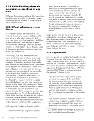 82 Guía para Evaluar EIAs de Proyectos Mineros
3.7.4 Rehabilitación y cierre de
instalaciones específicas en una
mina
El Plan de Rehabilitación y Cierre debe especificar
las medidas de rehabilitación de instalaciones
importantes en una mina de la manera que se
indica a continuación.
3.7.4.1 Pilas de sobrecarga y rocas de
desecho
La sobrecarga y rocas de desecho que una
empresa minera debe regresar al tajo abierto
para lograr el rellenado y prevención de la
formación de un lago dentro del tajo. Si el Plan
de Rehabilitación y Cierre requiere el retorno
del material de sobrecarga y desecho de roca,
entonces la rehabilitación y cierre de estas áreas
de disposición de desechos deben simplemente
requerir ser replantadas.
Sin embargo, si el Plan de Rehabilitación y
Cierre prevé dejar alguna pila de escombros
o sobrecarga y desechos de roca donde están
al cese de operaciones, entonces el plan debe
tener información detallada sobre las condiciones
finales de estas pilas de desechos. Sobre todo,
las medidas que se tomarán para prevenir que
los materiales con potencial de generar ácidos
en los depósitos de desechos y escombros.
Estas medidas pueden incluir la construcción
de estructuras de desvío de la escorrentía y
la colocación de topes de material con poca
permeabilidad sobre las pilas para prevenir que
el agua se filtre de las pilas de desechos. Estas
medidas pueden contemplar asímismo la adición
de materiales a las pilas de desechos para
prevenir el inicio de las reacciones químicas que
generan ácidos. Un Plan de Rehabilitación y
Cierre de los depósitos de desechos, escombros
o pilas de rocas de desecho no debe permitir
que los materiales de desecho generen drenajes
ácidos necesiten un tratamiento a largo plazo.
El Gobierno de Quebec en Canadá señala:
“La rehabilitación de las pilas de rocas de
desecho debe permitir el control de las
reacciones químicas generadoras de agua
ácida en la fuente, prevenir los flujos de
agua contaminada, y permitir que el agua
contaminada sea colectada y tratada. El
uso de tratamientos de efluente (incluyendo
sumideros de desvío y colección) no constituye
la rehabilitación, estas son más bien medidas
temporales cuyo uso sirve para alcanzar…
los estándares o desarrollar métodos de
rehabilitación económica y técnicamente
viables.”71
Luego que las medidas preventivas de drenajes
ácidos se han tomado en cualquiera de las
pilas de sobrecarga y rocas de desecho, el Plan
de Rehabilitación y Cierre debe especificar la
forma cómo tales pilas serán contorneadas y
replantadas para controlar la erosión y restaurar
las condiciones del lugar.
3.7.4.2 Tajos abiertos
A menos que no sea factible, los tajos abiertos por
lo general deben ser rellenados, sus contornos
trabajados y plantados para crear una superficie
final que sea consistente con la topografía original
de la zona. De acuerdo con estos estándares del
reglamento de la Ley de Rehabilitación y Minería
Superficial (SMARA) de la Junta de Minería y
Geología de California, EEUU:
“(a) Una excavación para un tajo abierto
creado en como parte de las actividades
de una mina superficial para la producción
de minerales metálicos debe ser rellenado
para alcanzar una elevación no menor que
la de la superficie original, a menos que la
agencia a cargo determine la presencia de
las circunstancias de acuerdo a la sub-sección
(h)…
“(d) Las actividades de rellenado, trabajos en
el contorno y revegetación deben realizarse
en etapas claramente definidas según los
estándares de ingeniería y geológicos para el
71	 Ministère des Resources Naturelles et de la Faune (1997)
“Guideline for preparing a mining site rehabilitation plan and
general mining site rehabilitation requirements.”
 