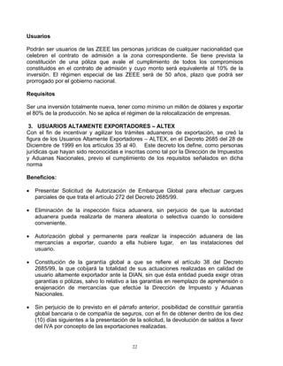Usuarios

Podrán ser usuarios de las ZEEE las personas jurídicas de cualquier nacionalidad que
celebren el contrato de admisión a la zona correspondiente. Se tiene prevista la
constitución de una póliza que avale el cumplimiento de todos los compromisos
constituidos en el contrato de admisión y cuyo monto será equivalente al 10% de la
inversión. El régimen especial de las ZEEE será de 50 años, plazo que podrá ser
prorrogado por el gobierno nacional.

Requisitos

Ser una inversión totalmente nueva, tener como mínimo un millón de dólares y exportar
el 80% de la producción. No se aplica el régimen de la relocalización de empresas.

 3. USUARIOS ALTAMENTE EXPORTADORES – ALTEX
Con el fin de incentivar y agilizar los trámites aduaneros de exportación, se creó la
figura de los Usuarios Altamente Exportadores – ALTEX, en el Decreto 2685 del 28 de
Diciembre de 1999 en los artículos 35 al 40. Este decreto los define, como personas
jurídicas que hayan sido reconocidas e inscritas como tal por la Dirección de Impuestos
y Aduanas Nacionales, previo el cumplimiento de los requisitos señalados en dicha
norma

Beneficios:

•   Presentar Solicitud de Autorización de Embarque Global para efectuar cargues
    parciales de que trata el artículo 272 del Decreto 2685/99.

•   Eliminación de la inspección física aduanera, sin perjuicio de que la autoridad
    aduanera pueda realizarla de manera aleatoria o selectiva cuando lo considere
    conveniente.

•   Autorización global y permanente para realizar la inspección aduanera de las
    mercancías a exportar, cuando a ella hubiere lugar, en las instalaciones del
    usuario.

•   Constitución de la garantía global a que se refiere el artículo 38 del Decreto
    2685/99, la que cobijará la totalidad de sus actuaciones realizadas en calidad de
    usuario altamente exportador ante la DIAN, sin que ésta entidad pueda exigir otras
    garantías o pólizas, salvo lo relativo a las garantías en reemplazo de aprehensión o
    enajenación de mercancías que efectúe la Dirección de Impuesto y Aduanas
    Nacionales.

•   Sin perjuicio de lo previsto en el párrafo anterior, posibilidad de constituir garantía
    global bancaria o de compañía de seguros, con el fin de obtener dentro de los diez
    (10) días siguientes a la presentación de la solicitud, la devolución de saldos a favor
    del IVA por concepto de las exportaciones realizadas.


                                            22
 