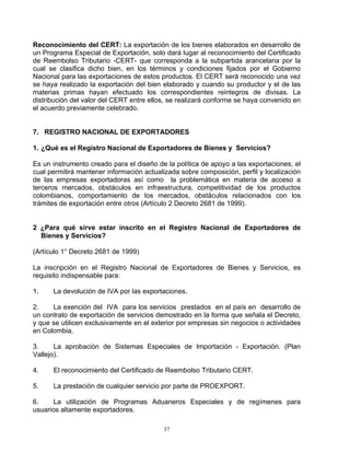Reconocimiento del CERT: La exportación de los bienes elaborados en desarrollo de
un Programa Especial de Exportación, solo dará lugar al reconocimiento del Certificado
de Reembolso Tributario -CERT- que corresponda a la subpartida arancelaria por la
cual se clasifica dicho bien, en los términos y condiciones fijados por el Gobierno
Nacional para las exportaciones de estos productos. El CERT será reconocido una vez
se haya realizado la exportación del bien elaborado y cuando su productor y el de las
materias primas hayan efectuado los correspondientes reintegros de divisas. La
distribución del valor del CERT entre ellos, se realizará conforme se haya convenido en
el acuerdo previamente celebrado.


7. REGISTRO NACIONAL DE EXPORTADORES

1. ¿Qué es el Registro Nacional de Exportadores de Bienes y Servicios?

Es un instrumento creado para el diseño de la política de apoyo a las exportaciones, el
cual permitirá mantener información actualizada sobre composición, perfil y localización
de las empresas exportadoras así como la problemática en materia de acceso a
terceros mercados, obstáculos en infraestructura, competitividad de los productos
colombianos, comportamiento de los mercados, obstáculos relacionados con los
trámites de exportación entre otros (Artículo 2 Decreto 2681 de 1999).


2 ¿Para qué sirve estar inscrito en el Registro Nacional de Exportadores de
  Bienes y Servicios?

(Artículo 1° Decreto 2681 de 1999)

La inscripción en el Registro Nacional de Exportadores de Bienes y Servicios, es
requisito indispensable para:

1.    La devolución de IVA por las exportaciones.

2.    La exención del IVA para los servicios prestados en el país en desarrollo de
un contrato de exportación de servicios demostrado en la forma que señala el Decreto,
y que se utilicen exclusivamente en el exterior por empresas sin negocios o actividades
en Colombia.

3.     La aprobación de Sistemas Especiales de Importación - Exportación. (Plan
Vallejo).

4.    El reconocimiento del Certificado de Reembolso Tributario CERT.

5.    La prestación de cualquier servicio por parte de PROEXPORT.

6.    La utilización de Programas Aduaneros Especiales y de regímenes para
usuarios altamente exportadores.

                                           37
 