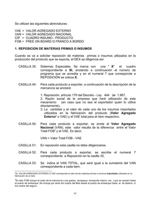 Se utilizan las siguientes abreviaturas:

VAE =     VALOR AGREGADO EXTERNO
VAN =     VALOR AGREGADO NACIONAL
CIP =     CUADRO INSUMO - PRODUCTO
FOB =     FREE ON BOARD O FRANCO A BORDO

1. REPOSICION DE MATERIAS PRIMAS O INSUMOS

Cuando se va a solicitar reposición de materias primas o insumos utilizados en la
producción del producto que se exporta, el DEX se diligencia así:

    CASILLA 35:         Sistemas Especiales. Se marca con     una " X"    el  cuadro
                        correspondiente a SI, anotando a continuación el número de
                        programa que se acredita y en el numeral 7 que corresponde a
                        REPOSICION se coloca X.

    CASILLA 44:         Para cada producto a exportar, a continuación de la descripción de la
                        mercancía se anotará:

                        1. Reposición, artículo 179 del Decreto - Ley 444 de 1.967,
                        2. Razón social de la empresa que hará utilización de este
                        mecanismo      (en caso que no sea el exportador quien lo utilice
                        directamente),
                        3. La cantidad y el valor de cada uno de los insumos importados
                           utilizados en la fabricación del producto (Valor Agregado
                           Externo2 o VAE) y el VAE total para el ítem respectivo.

    CASILLA 50:         Para cada producto a exportar, se anota el Valor Agregado
                        Nacional (VAN), este valor resulta de la diferencia entre el Valor
                        Total FOB3 y el VAE. Es decir,

                        VAN = Valor Total FOB - VAE

    CASILLA 51:         En reposición esta casilla no debe diligenciarse.

    CASILLA 52:         Para cada producto a exportar, se escribe el numeral 7
                        correspondiente a Reposición en la casilla 35,

    CASILLA 53:         Se indica el VAN TOTAL, que será igual a la sumatoria del VAN
                        correspondiente a cada item.
2
 EL VALOR AGREGADO EXTERNO O VAE corresponde al valor de las materias primas e insumos importados utilizados en la
fabricación de un bien.
3
 El valor FOB incluye el costo de la mercancía y los gastos (empaque, transporte interno, etc. ) que se causen hasta
el puerto de embarque. No incluye por tanto los costos del flete desde el puerto de embarque hasta el de destino, ni
los costos del seguro.


                                                         61
 