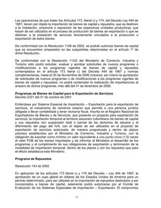 Las operaciones de que tratan los Artículos 173, literal c) y 174, del Decreto Ley 444 de
1967, tienen por objeto la importación de bienes de capital y repuestos, que se destinen
a la instalación, ensanche o reposición de las respectivas unidades productivas, que
hayan de ser utilizados en el proceso de producción de bienes de exportación o que se
destinen a la prestación de servicios directamente vinculados a la producción o
exportación de estos bienes.

De conformidad con la Resolución 1148 de 2002, se podrán autorizar bienes de capital
que se encuentren amparados en las subpartidas relacionadas en el artículo 1º de
dicha Resolución.

De conformidad con la Resolución 11/03 del Ministerio de Comercio, Industria y
Turismo sólo podrá estudiar, evaluar y aprobar solicitudes de nuevos programas o
modificaciones a los programas vigentes de bienes de capital y repuestos
contemplados en el artículo 173 literal c) del Decreto 444 de 1967 y normas
complementarias, hasta el 30 de Noviembre de 2006 inclusive; así mismo la aprobación
de solicitudes de nuevos programas o de modificaciones a los programas vigentes de
bienes de capital y repuestos, no podrá contemplar la realización de importaciones al
amparo de dichos programas, más allá del 31 de diciembre de 2006.

Programas de Bienes de Capital para la Exportación de Servicios
Decreto 2331 del 31 de octubre de 2001

Entiéndase por Sistema Especial de Importación – Exportación para la exportación de
servicios, el mecanismo de comercio exterior que permite a una persona jurídica
obligada a llevar contabilidad y tener revisoría fiscal, inscrita en el Registro Nacional de
Exportadores de Bienes y de Servicios, que presente un proyecto para exportación de
servicios, la importación temporal al territorio aduanero colombiano de bienes de capital
y sus repuestos con suspensión total o parcial de los derechos de aduana y el
diferimiento del pago del IVA, con el objeto de ser utilizados en el proyecto de
exportación de servicios autorizado, de manera programada y dentro de plazos
precisos establecidos por el Ministerio de Comercio, Industria y Turismo, con la
obligación de exportar como mínimo un valor equivalente a uno punto cinco (1.5) veces
el valor FOB de los bienes importados y de informar al Ministerio el desarrollo de los
programas y el cumplimiento de sus obligaciones de exportación y terminación de la
modalidad de importación temporal, dentro de los plazos y con los requisitos que para
el efecto establezca este Ministerio.

Programa de Repuestos

Resolución 143 de 2002

En aplicación de los artículos 173 literal c) y 174 del Decreto – Ley 444 de 1967, la
aprobación de un cupo global en dólares de los Estados Unidos de América para un
periodo determinado, para ser utilizado en la importación de repuestos destinados a ser
incorporados a bienes de capital, solamente podrá autorizarse por el Comité de
Evaluación de los Sistemas Especiales de Importación – Exportación. El compromiso

                                             13
 