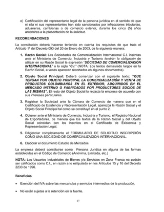 e) Certificación del representante legal de la persona jurídica en el sentido de que
       ni ella ni sus representantes han sido sancionados por infracciones tributarias,
       aduaneras, cambiarias o de comercio exterior, durante los cinco (5) años
       anteriores a la presentación de la solicitud.

RECOMENDACIONES
La constitución deberá hacerse teniendo en cuenta los requisitos de que trata el
Artículo 1º del Decreto 093 del 20 de Enero de 2003, de la siguiente manera:

    1. Razón Social: Las Sociedades de Comercialización Internacional C.I. inscritas
       ante el Ministerio de Comercio, Industria y Turismo tendrán la obligación de
       utilizar en su Razón Social la expresión “SOCIEDAD DE COMERCIALIZACIÓN
       INTERNACIONAL” o la sigla “C.I.” (NOTA: Los textos demasiado largos en la
       Razón Social, a veces aparecen recortados en algunos documentos).

    2. Objeto Social Principal: Deberá comenzar con el siguiente texto: “QUE
       TENGAN POR OBJETO PRINCIPAL LA COMERCIALIZACIÓN Y VENTA DE
       PRODUCTOS COLOMBIANOS EN EL EXTERIOR, ADQUIRIDOS EN EL
       MERCADO INTERNO O FABRICADOS POR PRODUCTORES SOCIOS DE
       LAS MISMAS”. El resto del Objeto Social lo redacta la empresa de acuerdo con
       sus intereses particulares.

    3. Registrar la Sociedad ante la Cámara de Comercio de manera que en el
       Certificado de Existencia y Representación Legal, aparezca la Razón Social y el
       Objeto Social Principal tal como se constituyó en el punto 2.

    4. Obtener ante el Ministerio de Comercio, Industria y Turismo, el Registro Nacional
       de Exportadores, de manera que los textos de la Razón Social y del Objeto
       Social coincidan con los inscritos en el Certificado de Existencia y
       Representación Legal.

    5. Diligenciar completamente el FORMULARIO DE SOLICITUD INSCRIPCIÓN
       COMO UNA SOCIEDAD DE COMERCIALIZACIÓN INTERNACIONAL.

    6. Elaborar el documento Estudio de Mercados
La empresa deberá constituirse como Persona Jurídica en alguna de las formas
establecidas en el Código de Comercio (Anónima, Limitada, etc.)

NOTA: Los Usuarios Industriales de Bienes y/o Servicios en Zona Franca no podrán
ser calificados como C.I., en razón a lo estipulado en los Artículos 15 y 16 del Decreto
2233 de 1996.

Beneficios

•   Exención del IVA sobre las mercancías y servicios intermedios de la producción.

•   No están sujetas a la retención en la fuente.

                                            17
 