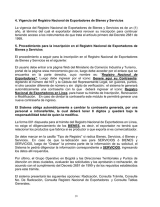 4. Vigencia del Registro Nacional de Exportadores de Bienes y Servicios

La vigencia del Registro Nacional de Exportadores de Bienes y Servicios es de un (1)
año, al término del cual el exportador deberá renovar su inscripción para continuar
teniendo acceso a los instrumentos de que trata el artículo primero del Decreto 2681 de
1999.

5. Procedimiento para la inscripción en el Registro Nacional de Exportadores de
Bienes y Servicios

El procedimiento a seguir para la inscripción en el Registro Nacional de Exportadores
de Bienes y Servicios es el siguiente:

El usuario debe entrar a la página Web del Ministerio de Comercio Industria y Turismo,
portal de la página www.mincomercio.gov.co, luego debe acceder por el enlace que se
encuentra en la parte derecha, cuyo nombre es: “Registro Nacional de
Exportadores”. Luego debe ingresar por el icono: Genere aquí su Contraseña:
digitando el número del NIT y la Cédula del Representante Legal, sin guiones, puntos,
ni otro caracter diferente de número y sin dígito de verificación; el sistema le generará
automáticamente una contraseña con la que deberá ingresar al icono: Registro
Nacional de Exportadores en Línea, para hacer su trámite de Inscripción, Renovación
o Modificación. En caso de olvidar la contraseña este módulo le permitirá generar una
nueva contraseña de ingreso.

El Sistema obliga automáticamente a cambiar la contraseña generada, por una
personal e intransferible, la cual deberá tener 8 dígitos y quedará bajo la
responsabilidad total de quien la modifica.

La forma 001 dispuesta para el trámite del Registro Nacional de Exportadores en Línea,
no exige el diligenciamiento de los BIENES, es decir, el exportador no tendrá que
relacionar los productos que fabrica si es productor o que exporta si es comercializador.

Se debe marcar en la casilla “Tipo de Registro” si radica Bienes, Servicios, ó Bienes y
Servicios. En caso de que la radicación sea para SERVICIOS ó BIENES y
SERVICIOS, luego de “Grabar” la primera parte de la información de su solicitud, el
Sistema le pedirá diligenciar la información correspondiente a SERVICIOS, ingresando
los datos allí requeridos.

Por último, el Grupo Operativo en Bogotá y las Direcciones Territoriales y Puntos de
Atención en otras ciudades, evaluarán las solicitudes y las aprobarán o rechazarán, de
acuerdo con el cumplimiento del Decreto 2681 de 1999 y de los requisitos establecidos
para este trámite.

El sistema presentará las siguientes opciones: Radicación, Consulta Trámite, Consulte
No. De Radicación, Consulta Registro Nacional de Exportadores y Consulta Tablas
Generales.


                                           39
 