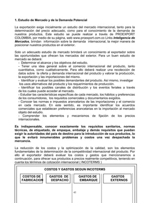 1. Estudio de Mercado y de la Demanda Potencial

La exportación exige inicialmente un estudio del mercado internacional, tanto para la
determinación del precio adecuado, como para el conocimiento de la demanda de
nuestros productos. Este estudio se puede realizar a través de PROEXPORT
COLOMBIA, por medio de su página, web www.proexport.com.co Links Inteligencia de
Mercados, brindan información sobre la demanda internacional, la mejor manera de
posicionar nuestros productos en el exterior.

Solo un adecuado estudio de mercado brindará un conocimiento al exportador sobre
las oportunidades que ofrecen los mercados del exterior. Para un buen estudio de
mercado se deberá:
   - Determinar el alcance y los objetivos del estudio.
   - Tener una idea general sobre el comercio internacional del producto, tanto
   cuantitativa, como cualitativamente. Para ello deberá realizar una recolección de
   datos sobre la oferta y demanda internacional del producto y valorar la producción,
   la exportación y las importaciones del mismo.
   - Identificar y evaluar los posibles demandantes del producto. Así mismo, investigar
    los usos alternativos del producto y los requerimientos de producción.
   - Identificar los posibles canales de distribución y los eventos feriales a través
   de los cuales puede acceder al mercado.
   - Estudiar las características específicas de cada mercado, los hábitos y preferencias
   de los consumidores, los requisitos comerciales y documentarios exigidos.
   - Conocer las normas e impuestos arancelarios de las importaciones y el comercio
   en cada mercado. En este sentido, es importante identificar los acuerdos
   comerciales que establecen preferencias arancelarias en la importación al mercado
   objeto del estudio.
   - Comprender los elementos y mecanismos de fijación de los precios
   internacionales.

Es indispensable, conocer exactamente los requisitos sanitarios, normas
técnicas, de etiquetado, de empaque, embalaje y demás requisitos que puedan
exigir la autoridades del país de destino para la introducción de sus productos, lo
que le evitará innumerables problemas y costos una vez despachada la
mercancía.

La reducción de los costos y la optimización de la calidad, son los elementos
fundamentales de la determinación de la competitividad internacional del producto. Por
ello el exportador deberá evaluar los costos y gastos que mencionaremos a
continuación, para ofrecer sus productos a precios realmente competitivos, teniendo en
cuenta los términos de cotización internacional ( INCOTERMS )

                     COSTOS Y GASTOS SEGUN INCOTERMS

     COSTOS DE           GASTOS DE              GASTOS DE             GASTOS
     FABRICACION          DESPACHO              EMBARQUE              EXTERNOS


                                           43
 