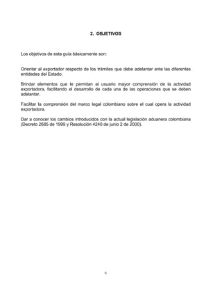 2. OBJETIVOS



Los objetivos de esta guía básicamente son:


Orientar al exportador respecto de los trámites que debe adelantar ante las diferentes
entidades del Estado.

Brindar elementos que le permitan al usuario mayor comprensión de la actividad
exportadora, facilitando el desarrollo de cada una de las operaciones que se deben
adelantar.

Facilitar la comprensión del marco legal colombiano sobre el cual opera la actividad
exportadora.

Dar a conocer los cambios introducidos con la actual legislación aduanera colombiana
(Decreto 2685 de 1999 y Resolución 4240 de junio 2 de 2000).




                                          6
 