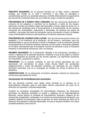 PRECINTO ADUANERO. Es el conjunto formado por un fleje, cordel o elemento
análogo, que finaliza en un sello o marchamo y que dada su naturaleza y
características permite a la autoridad aduanera, controlar efectivamente la seguridad de
las mercancías contenidas dentro de una unidad de carga o unidad de transporte.

PROVISIONES DE A BORDO PARA CONSUMO. Son las mercancías destinadas al
consumo de los pasajeros y miembros de la tripulación, a bordo de los buques,
aeronaves o trenes que realicen viajes internacionales, ya sean objeto de venta o no, y
las mercancías necesarias para el funcionamiento y la conservación de los mismos,
incluyendo los combustibles, carburantes y lubricantes. Se excluyen las piezas de
recambio y de equipo del medio de transporte, que se encuentren a bordo a la llegada
o que se embarquen durante su permanencia en el territorio aduanero nacional.

PROVISIONES DE A BORDO PARA LLEVAR . Son las mercancías para la venta a los
pasajeros y a los miembros de la tripulación, de los buques y aeronaves, para ser
desembarcadas y que se encuentran a bordo a la llegada, o que se embarcan durante
la permanencia en el territorio aduanero nacional, de los buques o aeronaves utilizados
en el tráfico internacional para el transporte oneroso de personas o para el transporte
industrial o comercial de mercancías, sea o no oneroso.

REGIMEN ADUANERO. Es el tratamiento aplicable a las mercancías sometidas al
control y vigilancia de la autoridad aduanera, mediante el cual se les asigna un destino
aduanero específico de acuerdo con las normas vigentes. Los regímenes aduaneros
son importación, exportación y tránsito.
REINTEGRO. Es el proceso mediante el cual las divisas generadas por una
exportación son convertidas en pesos. Estas divisas deben ser canalizadas
obligatoriamente a través del Mercado Cambiario por intermedio de una entidad
financiera autorizada, que es la encargada de entregar las divisas al Banco de la
República.
REIMPORTACION. Es la introducción al territorio aduanero nacional de mercancías
previamente exportadas del mismo.

SOCIEDADES DE INTERMEDIACION ADUANERA

Son las personas jurídicas cuyo objeto social principal es el ejercicio de la
Intermediación Aduanera, para lo cual deben obtener autorización por parte de la
Dirección de Impuestos y Aduanas Nacionales.

También se consideran Sociedades de Intermediación Aduanera, los Almacenes
Generales de Depósito sometidos al control y vigilancia de la Superintendencia
Bancaria, cuando ejerzan la actividad de Intermediación Aduanera, respecto de las
mercancías consignadas o endosadas a su nombre en el documento de transporte, que
hubieren obtenido la autorización para el ejercicio de dicha actividad por parte de la
Dirección de Impuestos y Aduanas Nacionales, sin que se requiera constituir una nueva
sociedad dedicada a ese único fin.




                                           80
 