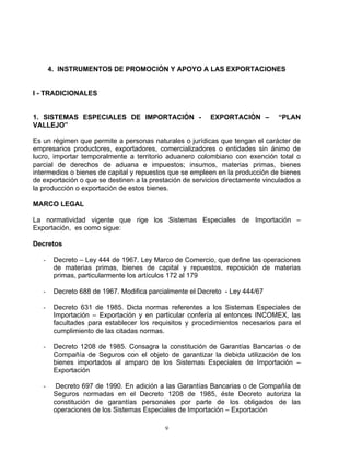 4. INSTRUMENTOS DE PROMOCIÓN Y APOYO A LAS EXPORTACIONES


I - TRADICIONALES


1. SISTEMAS ESPECIALES DE IMPORTACIÓN -                  EXPORTACIÓN –         “PLAN
VALLEJO”

Es un régimen que permite a personas naturales o jurídicas que tengan el carácter de
empresarios productores, exportadores, comercializadores o entidades sin ánimo de
lucro, importar temporalmente a territorio aduanero colombiano con exención total o
parcial de derechos de aduana e impuestos; insumos, materias primas, bienes
intermedios o bienes de capital y repuestos que se empleen en la producción de bienes
de exportación o que se destinen a la prestación de servicios directamente vinculados a
la producción o exportación de estos bienes.

MARCO LEGAL

La normatividad vigente que rige los Sistemas Especiales de Importación –
Exportación, es como sigue:

Decretos

   -    Decreto – Ley 444 de 1967. Ley Marco de Comercio, que define las operaciones
        de materias primas, bienes de capital y repuestos, reposición de materias
        primas, particularmente los artículos 172 al 179

   -    Decreto 688 de 1967. Modifica parcialmente el Decreto - Ley 444/67

   -    Decreto 631 de 1985. Dicta normas referentes a los Sistemas Especiales de
        Importación – Exportación y en particular confería al entonces INCOMEX, las
        facultades para establecer los requisitos y procedimientos necesarios para el
        cumplimiento de las citadas normas.

   -    Decreto 1208 de 1985. Consagra la constitución de Garantías Bancarias o de
        Compañía de Seguros con el objeto de garantizar la debida utilización de los
        bienes importados al amparo de los Sistemas Especiales de Importación –
        Exportación

   -     Decreto 697 de 1990. En adición a las Garantías Bancarias o de Compañía de
        Seguros normadas en el Decreto 1208 de 1985, éste Decreto autoriza la
        constitución de garantías personales por parte de los obligados de las
        operaciones de los Sistemas Especiales de Importación – Exportación

                                           9
 