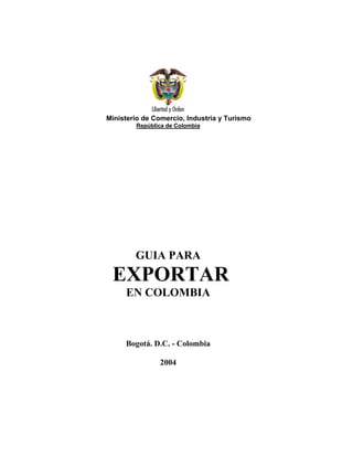 Ministerio de Comercio, Industria y Turismo
        República de Colombia




        GUIA PARA
 EXPORTAR
     EN COLOMBIA



     Bogotá. D.C. - Colombia

                2004
 
