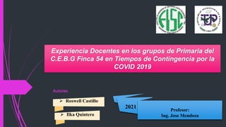 Experiencia Docentes en los grupos de Primaria del
C.E.B.G Finca 54 en Tiempos de Contingencia por la
COVID 2019
 Roswell Castillo
 Ilka Quintero
2021
Profesor:
Ing. Jose Mendoza
Autores:
 