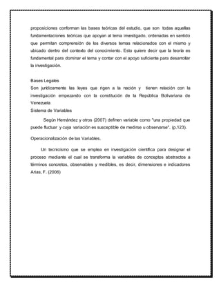 proposiciones conforman las bases teóricas del estudio, que son todas aquellas
fundamentaciones teóricas que apoyan al tema investigado, ordenadas en sentido
que permitan comprensión de los diversos temas relacionados con el mismo y
ubicado dentro del contexto del conocimiento. Esto quiere decir que la teoría es
fundamental para dominar el tema y contar con el apoyo suficiente para desarrollar
la investigación.
Bases Legales
Son jurídicamente las leyes que rigen a la nación y tienen relación con la
investigación empezando con la constitución de la República Bolivariana de
Venezuela
Sistema de Variables
Según Hernández y otros (2007) definen variable como "una propiedad que
puede fluctuar y cuya variación es susceptible de medirse u observarse". (p.123).
Operacionalización de las Variables.
Un tecnicismo que se emplea en investigación científica para designar el
proceso mediante el cual se transforma la variables de conceptos abstractos a
términos concretos, observables y medibles, es decir, dimensiones e indicadores
Arias, F. (2006)
 