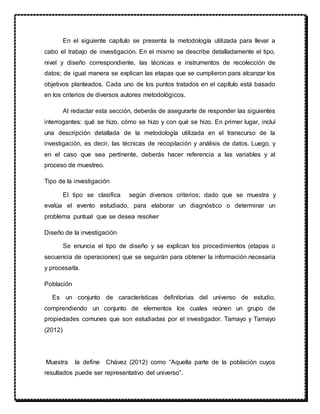 En el siguiente capítulo se presenta la metodología utilizada para llevar a
cabo el trabajo de investigación. En el mismo se describe detalladamente el tipo,
nivel y diseño correspondiente, las técnicas e instrumentos de recolección de
datos; de igual manera se explican las etapas que se cumplieron para alcanzar los
objetivos planteados. Cada uno de los puntos tratados en el capítulo está basado
en los criterios de diversos autores metodológicos.
Al redactar esta sección, deberás de asegurarte de responder las siguientes
interrogantes: qué se hizo, cómo se hizo y con qué se hizo. En primer lugar, incluí
una descripción detallada de la metodología utilizada en el transcurso de la
investigación, es decir, las técnicas de recopilación y análisis de datos. Luego, y
en el caso que sea pertinente, deberás hacer referencia a las variables y al
proceso de muestreo.
Tipo de la investigación
El tipo se clasifica según diversos criterios; dado que se muestra y
evalúa el evento estudiado, para elaborar un diagnóstico o determinar un
problema puntual que se desea resolver
Diseño de la investigación
Se enuncia el tipo de diseño y se explican los procedimientos (etapas o
secuencia de operaciones) que se seguirán para obtener la información necesaria
y procesarla.
Población
Es un conjunto de características definitorias del universo de estudio,
comprendiendo un conjunto de elementos los cuales reúnen un grupo de
propiedades comunes que son estudiadas por el investigador. Tamayo y Tamayo
(2012)
Muestra la define Chávez (2012) como “Aquella parte de la población cuyos
resultados puede ser representativo del universo”.
 