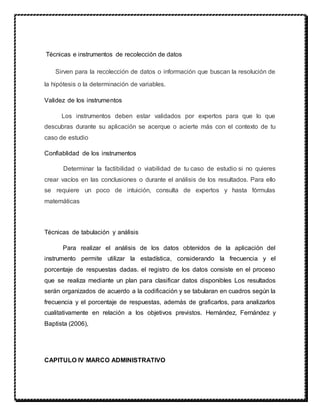Técnicas e instrumentos de recolección de datos
Sirven para la recolección de datos o información que buscan la resolución de
la hipótesis o la determinación de variables.
Validez de los instrumentos
Los instrumentos deben estar validados por expertos para que lo que
descubras durante su aplicación se acerque o acierte más con el contexto de tu
caso de estudio
Confiablidad de los instrumentos
Determinar la factibilidad o viabilidad de tu caso de estudio si no quieres
crear vacíos en las conclusiones o durante el análisis de los resultados. Para ello
se requiere un poco de intuición, consulta de expertos y hasta fórmulas
matemáticas
Técnicas de tabulación y análisis
Para realizar el análisis de los datos obtenidos de la aplicación del
instrumento permite utilizar la estadística, considerando la frecuencia y el
porcentaje de respuestas dadas. el registro de los datos consiste en el proceso
que se realiza mediante un plan para clasificar datos disponibles Los resultados
serán organizados de acuerdo a la codificación y se tabularan en cuadros según la
frecuencia y el porcentaje de respuestas, además de graficarlos, para analizarlos
cualitativamente en relación a los objetivos previstos. Hernández, Fernández y
Baptista (2006),
CAPITULO IV MARCO ADMINISTRATIVO
 