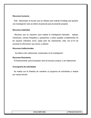 Recursos humanos
Esta relacionado al recurso que se utilizara para realizar el trabajo que apoyara
a la investigación esto se refiere al personal para el presente proyecto
Recursos materiales
Recursos que se requieren para realizar la investigación Ejemplos laptops,
impresoras, cámara fotográfica y grabadoras; y todos aquellos complementos de
los equipos indicados como, papel para las impresiones, tinta; con el fin de
procesar la información que vamos a obtener.
Recursos institucionales
Se refiere a las instituciones involucradas en la investigación
Recursos financieros
El financiamiento para el proyecto será de recursos propios, o de instituciones
Cronograma de actividades
Se realiza con la finalidad de mantener un programa de actividades a realizar
por meses del año.
DESCRIPCIÓN PRESUPUESTO
 