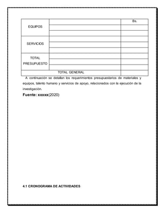 A continuación se detallan los requerimientos presupuestarios de materiales y
equipos, talento humano y servicios de apoyo, relacionados con la ejecución de la
investigación.
Fuente: xxxxx(2020)
4.1 CRONOGRAMA DE ACTIVIDADES
EQUIPOS
Bs.
SERVICIOS
TOTAL
PRESUPUESTO
TOTAL GENERAL
 