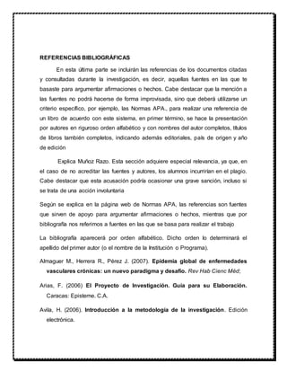 REFERENCIAS BIBLIOGRÁFICAS
En esta última parte se incluirán las referencias de los documentos citadas
y consultadas durante la investigación, es decir, aquellas fuentes en las que te
basaste para argumentar afirmaciones o hechos. Cabe destacar que la mención a
las fuentes no podrá hacerse de forma improvisada, sino que deberá utilizarse un
criterio específico, por ejemplo, las Normas APA., para realizar una referencia de
un libro de acuerdo con este sistema, en primer término, se hace la presentación
por autores en riguroso orden alfabético y con nombres del autor completos, títulos
de libros también completos, indicando además editoriales, país de origen y año
de edición
Explica Muñoz Razo. Esta sección adquiere especial relevancia, ya que, en
el caso de no acreditar las fuentes y autores, los alumnos incurrirían en el plagio.
Cabe destacar que esta acusación podría ocasionar una grave sanción, incluso si
se trata de una acción involuntaria
Según se explica en la página web de Normas APA, las referencias son fuentes
que sirven de apoyo para argumentar afirmaciones o hechos, mientras que por
bibliografía nos referimos a fuentes en las que se basa para realizar el trabajo
La bibliografía aparecerá por orden alfabético. Dicho orden lo determinará el
apellido del primer autor (o el nombre de la Institución o Programa).
Almaguer M., Herrera R., Pérez J. (2007). Epidemia global de enfermedades
vasculares crónicas: un nuevo paradigma y desafío. Rev Hab Cienc Méd;
Arias, F. (2006) El Proyecto de Investigación. Guía para su Elaboración.
Caracas: Episteme. C.A.
Avila, H. (2006). Introducción a la metodología de la investigación. Edición
electrónica.
 